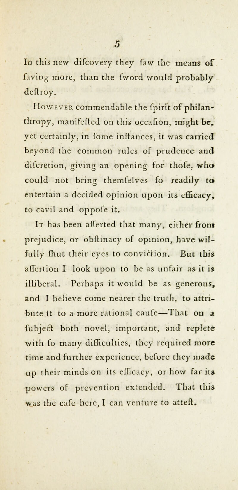 In this new difcovery they faw the means of faving more, than the fword would probably deftroy. However commendable the {pint of philan- thropy, manifested on this occafion, might be, yet certainly, in fome inftances, it was carried beyond the common rules of prudence and dilcretion, giving an opening for thofe. who could not bring themfelves fo readily to> entertain a decided opinion upon its efficacy, to cavil and oppofe it. It has been afferted that many, either from prejudice, or obflinacy of opinion, have wil- fully fliut their eyes to conviction. But this affertion I look upon to be as unfair as it is illiberal. Perhaps it would be as generous, and I believe come nearer the truth, to attri- bute it to a more rational caufe—That on a fubject. both novel, important, and replete with fo many difficulties, they required more time and further experience, before they made up their minds on its efficacy, or how far its powers of prevention extended. That this Was the cafe here, I can venture to atteft.