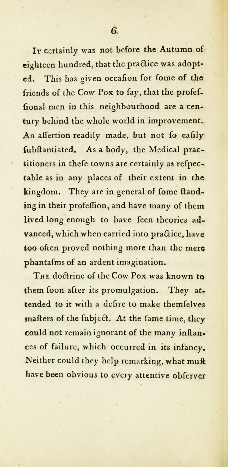 a It certainly was not before the Autumn of eighteen hundred, that the praclice was adopt- ed. This has given occafion for fome of the friends of the Cow Pox to fay, that the profef- fional men in this neighbourhood are a cen- tury behind the whole world in improvement. An aJTertion readily made, but not fo eafily fubftantiated. As a body, the Medical prac- titioners in thefe towns are certainly as refpec- table as in any places of their extent in the kingdom. They are in general of fome Hand- ing in their profeflion, and have many of them lived long enough to have feen theories ad- vanced, which when carried into practice, have too often proved nothing more than the mere phantafmsof an ardent imagination. The doftrine of the Cow Pox was known to them foon after its promulgation. They at- tended to it with a defire to make themfelves mailers of the fubjecl:. At the fame time, they could not remain ignorant of the many instan- ces of failure, which occurred in its infancy. Neither could they help remarking, what muft have been obvious to every attentive obferver