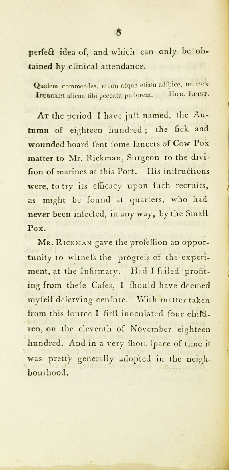 perfect idea of, and which can only be ob- tained by clinical attendance. Qualcm commendes, etiam atque etikfti adfpice, no mos Incurrant alicna tibi pcecata pudorem. Hon. Epist. At the period I have juft named, the Au- tumn of eighteen hundred ; the fick and wounded board fent fome lancets of Cow Pox matter to Mr. Rickman, Surgeon to the divi- fion of marines at this Port. His inflru£lions were, to try its efficacy upon fuch recruits, as might be found at quarters, who had never been infected, in any way, by the Small Pox. Mr. Rickman gave the profeffion an oppor- tunity to witnefs the progrefs of the-experi- ment, at the Infirmary. Had I failed profit- ing from thefe Cafes, I mould have deemed myfelf deferving cenfure. With matter taken from this fource I firft inoculated four chira- ren, on the eleventh of November eighteen o hundred. And in a very fhort fpace of time it was pretty generally adopted in the neigh- bourhood.