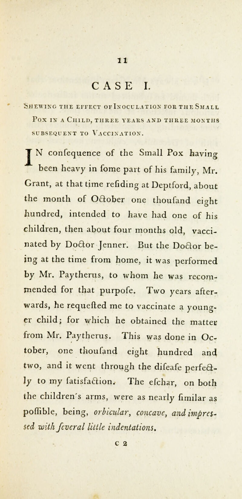 CASE I. bHEWING THE EFFECT OF INOCULATION FORTHeSmALL Pox in a Child, three years and three months SUBSEQUENT TO VACCINATION. I N confequence of the Small Pox having been heavy in fome part of his family, Mr. Grant, at that time refiding at Deptford, about the month of O&ober one thoufand eiaht hundred, intended to have had one of his children, then about four months old, vacci- nated by Do&or Jenner. But the Doclor be- ing at the time from home, it was performed by Mr. Paytherus, to whom he was recom- mended for that purpofe. Two years after- wards, he requeued me to vaccinate a young- er child; for which he obtained the mattet from Mr. Paytherus. This was done in Oc- tober, one thoufand eight hundred and two, and it went through the difeafe perfect- ly to my fatisfa&ion. The efchar, on both the children's arms, were as nearly fimilar as poffible, being, orbicular, concave, and impres- sed with feveral little indentations. C 2