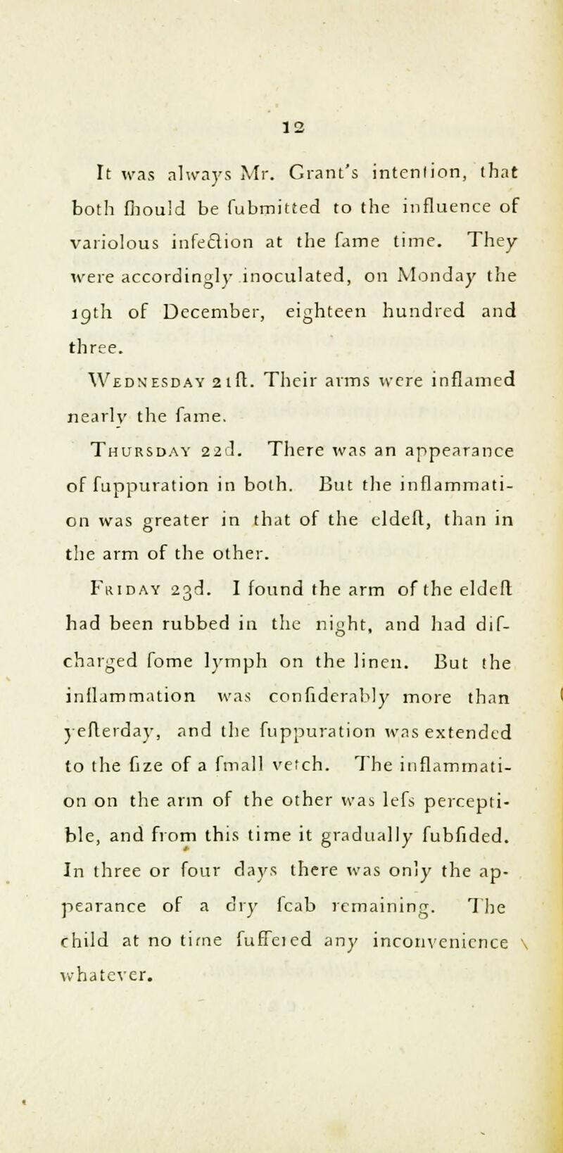 It was always Mr. Grant's intention, that both fhould be fubmitted to the influence of variolous infeftion at the fame time. They were accordingly inoculated, on Monday the 19th of December, eighteen hundred and three. Wednesday 21ft. Their arms were inflamed nearly the fame. Thursday 22c]. There was an appearance of fuppuration in both. But the inflammati- on was greater in that of the eldeft, than in the arm of the other. Friday 23d. I found the arm of the eldeft had been rubbed in the night, and had dif- charged fome lymph on the linen. But the inflammation was confiderably more than yeflerday, and the fuppuration was extended to the fize of a fmall vefch. The inflammati- on on the arm of the other was lefs percepti- ble, and from this time it gradually fubfided. In three or four days there was only the ap- pearance of a dry lcab remaining. The child at no time fuffeied any inconvenience \ whatever.