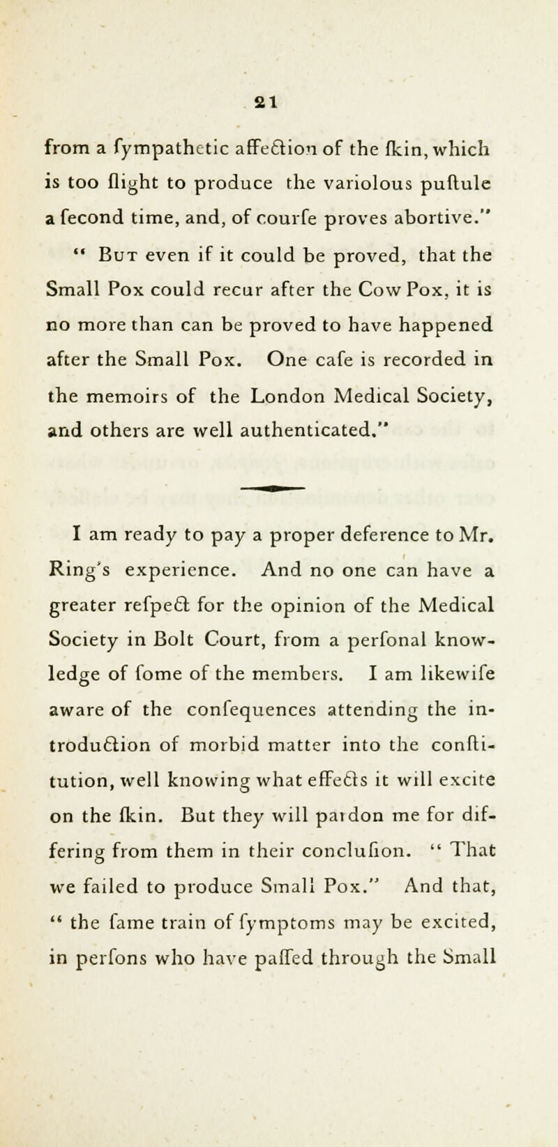 from a fympathctic affection of the fkin, which is too flight to produce the variolous puflule a fecond time, and, of courfe proves abortive.  But even if it could be proved, that the Small Pox could recur after the Cow Pox, it is no more than can be proved to have happened after the Small Pox. One cafe is recorded in the memoirs of the London Medical Society, and others are well authenticated. I am ready to pay a proper deference to Mr. Ring's experience. And no one can have a greater refpect. for the opinion of the Medical Society in Bolt Court, from a perfonal know- ledge of fome of the members. I am likewife aware of the confequences attending the in- troduction of morbid matter into the confli- tution, well knowing what effects it will excite on the fkin. But they will pat don me for dif- fering from them in their conclufton.  That we failed to produce Small Pox. And that,  the fame train of fymptoms may be excited, in perfons who have paffed through the Small