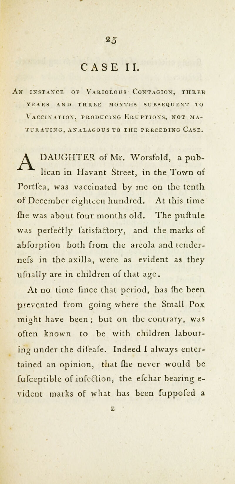 2.T CASE II. An instance of Variolous Contagion, three years and three months subsequent to Vaccination, producing Eruptions, not ma- turating, ANALAGOUS TO THE PRECEDING CaSE. A DAUGHTER, of Mr. Worsfold, a pub- lican in Havant Street, in the Town of Portfea, was vaccinated by me on the tenth of December eighteen hundred. At this time fhe was about four months old. The puftule was perfectly fatisfa&ory, and the marks of abforption both from the areola and tender- nefs in the axilla, were as evident as they ufually are in children of that age. At no time fince that period, has fhe been prevented from going where the Small Pox might have been ; but on the contrary, was often known to be with children labour- ing under the difeafe. Indeed I always enter- tained an opinion, that fhe never would be fufceptible of infection, the efchar bearing e- vident marks of what has been fuppofed a E