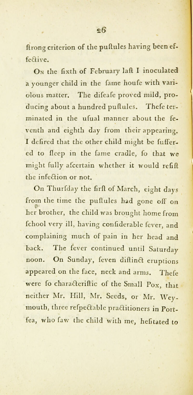 ftrong criterion of the puflules having been ef- fective. On the fixth of February laft I inoculated a younger child in the fame houfe with vari- olous matter. The difeafe proved mild, pro- ducing about a hundred puflules. Thefe ter- minated in the ufual manner about the fe- venth and eighth day from their appearing. I defired that the other child might be fuffer- ed to fleep in the fame cradle, fo that we might fully afcertain whether it would refift the infection or not. On Thurfday the firft of March, eight days from the time the puflules had gone off on her brother, the child was brought home from fchool very ill, having confiderable fever, and complaining much of pain in her head and back. The fever continued until Saturday noon. On Sunday, feven dininft eruptions appeared on the face, neck and arms. Thefe were fo characleriflic of the Small Pox, that neither Mr. Hill, Mr. Seeds, or Mr. Wey- mouth, three refpeclablc praftitioners in Poi t- fea, who faw the child with me, hefitated to