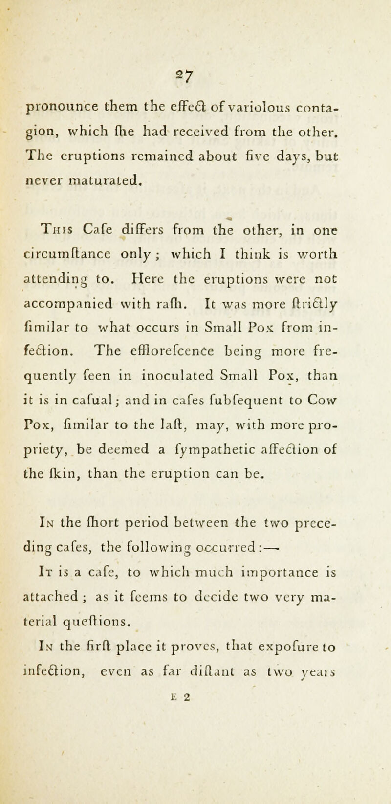 pronounce them the effecl; of variolous conta- gion, which fhe had received from the other. The eruptions remained about five days, but never maturated. This Cafe differs from the other, in one circumftance only ; which I think is worth attending to. Here the eruptions were not accompanied with rafh. It was more fliiclly fimilar to what occurs in Small Pox from in- fection. The efflorefcence being more fre- quently feen in inoculated Small Pox, than it is in cafual; and in cafes fubfequent to Cow Pox, fimilar to the laft, may, with more pro- priety, be deemed a fympathetic affeclion of the fkin, than the eruption can be. In the (hort period between the two prece- ding cafes, the following occurred:—■ It is a cafe, to which much importance is attached ; as it feems to decide two very ma- terial queuions. Im the firfl place it proves, that expofure to infeclion, even as far diftant as two yeais E 2