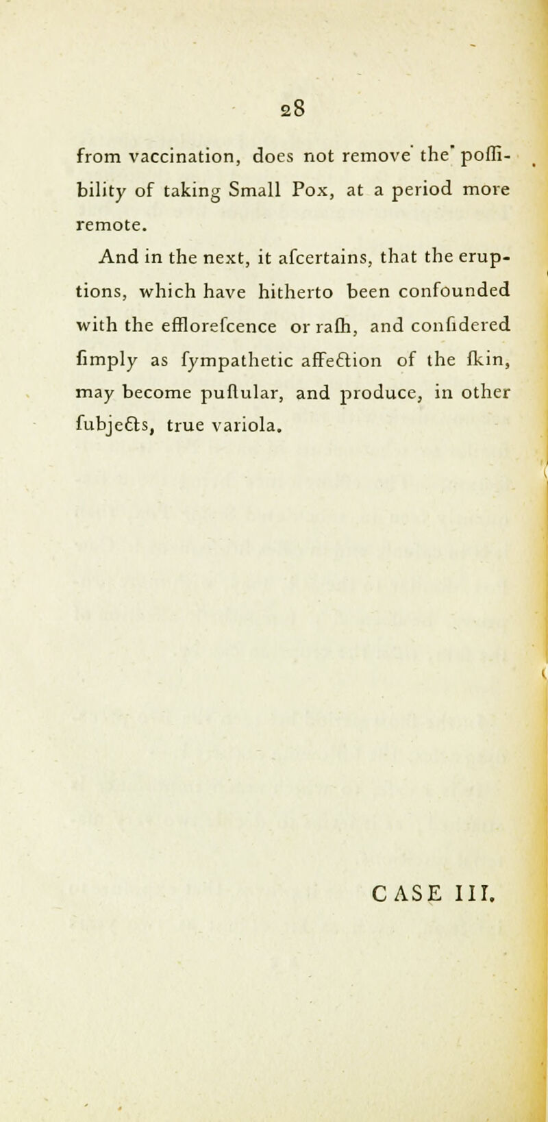 from vaccination, does not remove' the pofli- bility of taking Small Pox, at a period more remote. And in the next, it afcertains, that the erup- tions, which have hitherto been confounded with the efflorefcence or rafh, and confidered fimply as fympathetic affection of the fkin, may become puflular, and produce, in other fubje&s, true variola.