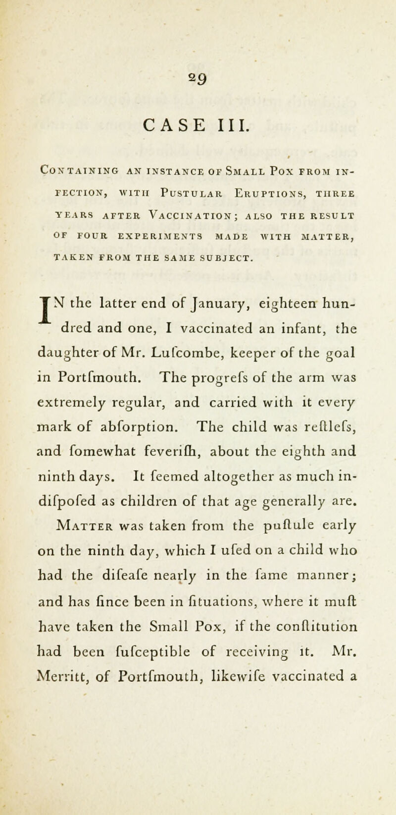 CASE III. Containing an instance of Small Pox from in- fection, with Pustular Eruptions, three years after vaccination; also the result of four experiments made with matter, taken from the same subject. TN the latter end of January, eighteen hun- dred and one, I vaccinated an infant, the daughter of Mr. Lufcombe, keeper of the goal in Portfmouth. The progrefs of the arm was extremely regular, and carried with it every mark of abforption. The child was refllefs, and fomewhat feverifh, about the eighth and ninth days. It feemed altogether as much in- difpofed as children of that age generally are. Matter was taken from the puflule early on the ninth day, which I ufed on a child who had the difeafe nearly in the fame manner; and has fince been in fituations, where it muft have taken the Small Pox, if the conflitution had been fufceptible of receiving it. Mr. Merritt, of Portfmouth, likewife vaccinated a