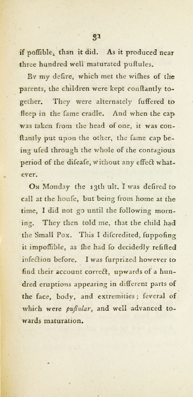 if pofliblek than it did. As it produced near three hundred well maturated puftules. By my defire, which met the wifhes of the parents, the children were kept conftantly to- gether. They were alternately fuffered to fleep in the fame cradle. And when the cap was taken from the head of one, it was con- flantly put upon the other, the fame cap be- ing ufed through the whole of the contagious period of the difeafe, without any effect what- ever. On Monday the 13th alt. I was defired to call at the houfe, but being from home at the time, I did not go until the following morn- ing. They then told me, that the child had the Small Pox. This I difcredited, fuppofing it impoffible, as fhe had fo decidedly refined infection before. I was furprized however to find their account corre£t, upwards of a hun- dred eruptions appearing in different parts of the face, bodv, and extremities; feveral of which were pujlular, and well advanced to- wards maturation.