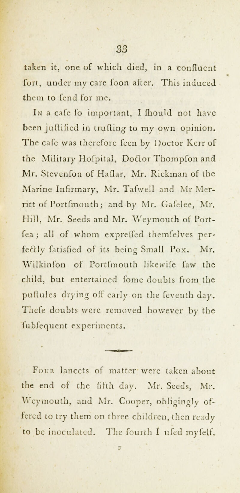 taken it, one of which died, in a confluent fort, under my care foon after. This induced them to fend for me. In a cafe fo important, I fhould not have been juftified in trufting to my own opinion. The cafe was therefore feen by Doctor Kerr of the Military Hofpital, Doftor Thompfon and Mr. Stevenfon of Haflar, Mr. Rickman of the Marine Infirmary, Mr. Tafwell and Mr Mer- ritt of Portfmouth; and by Mr. Gafelee, Mr. Hill, Mr. Seeds and Mr. Weymouth of Port- fea ; all of whom expreffed themfelves per- fectly fatisfied of its being Small Pox. Mr. Wilkinfon of Portfmouth likevvife faw the child, but entertained fome doubts from the puftules drying off early on the feveuth day. Thefe doubts were removed however by the fubfequent experiments. Four lancets of matter were taken about the end of the fifth day. Mr. Seeds, Mr. Weymouth, and Mr. Cooper, obligingly of- fered to try them on ihree children, then ready to be inoculated. The fourth I ufed myfelf.