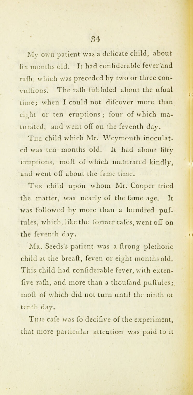 My own patient was a delicate child, about fix months old. It had confiderable fever and rafh, which was preceded by two or three con- vuifions. The rafh fubfided about the ufual time; when I could not difcovcr more than eight or ten eruptions ; four of which ma- turated, and went off on ihe feventh clay. The child which Mr. Weymouth inoculat- ed was ten months old. It had about fifty eruptions, moft of which maturated kindly, and went off about the fame time. The child upon whom Mr. Cooper tried the matter, was nearly of the fame age. It was followed by more than a hundred puf- tules, which, like the former cafes, went off on the feventh day. Mr. Seeds's patient was a flrong plethoric child at the breaft, feven or ei'drt months old. This child had confiderable fever, with exten- five rafh, and more than a thoufand puftules; moft of which did not turn until the ninth or tenth day. Tins cafe was fo decifivc of the experiment, that more particular atteution was paid to it