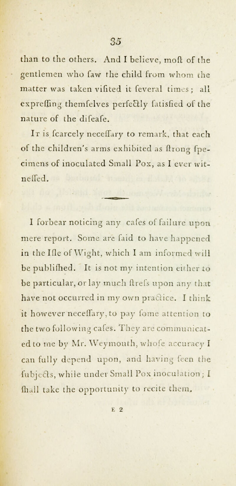 than to the others. And I believe, mod of the gentlemen who faw the child from whom che matter was taken vifited it feveral times; all expreffing themfelves perfectly fatisfied of the nature of the difeafe. Ir is fcarcely neceffary to remark, that each of the children's arms exhibited as fliong fpe- cimens of inoculated Small Pox, as I ever wit- neffed. I forbear noticing any cafes of failure upon mere report. Some are faid to have happened in the Ifle of Wight, which I am informed will be publiihed. It is not my intention either to be particular, or lay much ftrefs upon any that have not occurred in my own praclice. I think it however neceffary, to pay lome attention to the two following cafes. They are communicat- ed to me by Mr. Weymouth, whole accuracy I can fully depend upon, and having hen the fubje&s, while under Small Pox inoculation ; I fhall take the opportunity to recite them. E 2