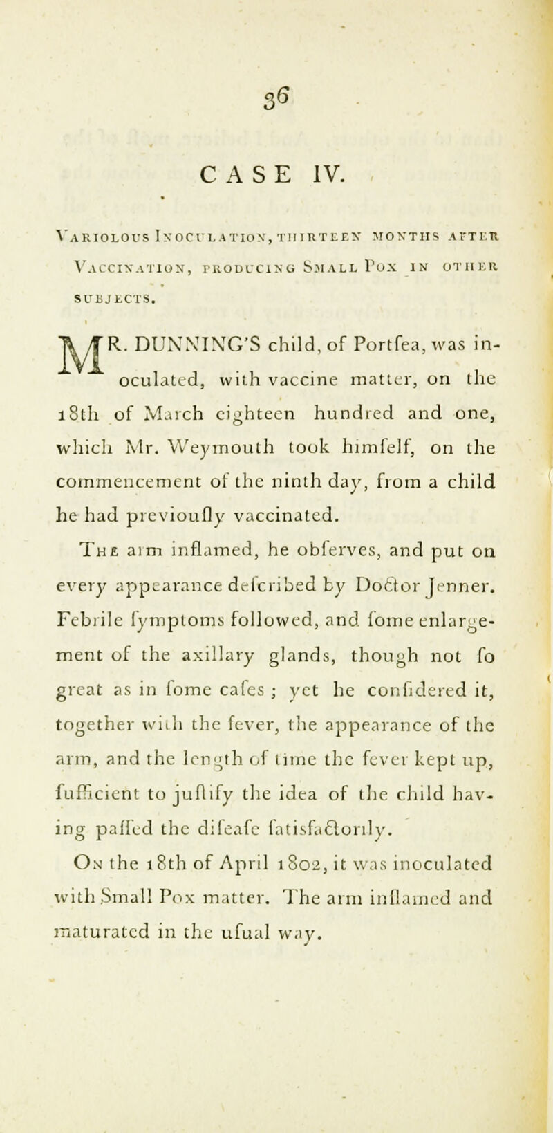 CASE IV. Variolous Inoculation, thirteen months after Vaccination, producing Small Pox in other suljlcts. TV JR. DUNNING'S child, of Portfea.was in- oculated, with vaccine matter, on the 18th of March eighteen hundred and one, which Mr. Weymouth took himfelf, on the commencement ot the ninth day, from a child he had previoufly vaccinated. The aim inflamed, he oblerves, and put on every appearance delcribed by Doctor Jenner. Febrile fymploms followed, and lome enlarge- ment of the axillary glands, though not fo great as in fome cafes ; yet he considered it, together with the fever, the appearance of the arm, and the length of time the fever kept up, fufficient to juflify the idea of the child hav- ing paffed the difeafe fatisfactonly. On the 18th of April 1S02, it was inoculated with .Small Pox matter. The arm inflamed and maturated in the ufual way.