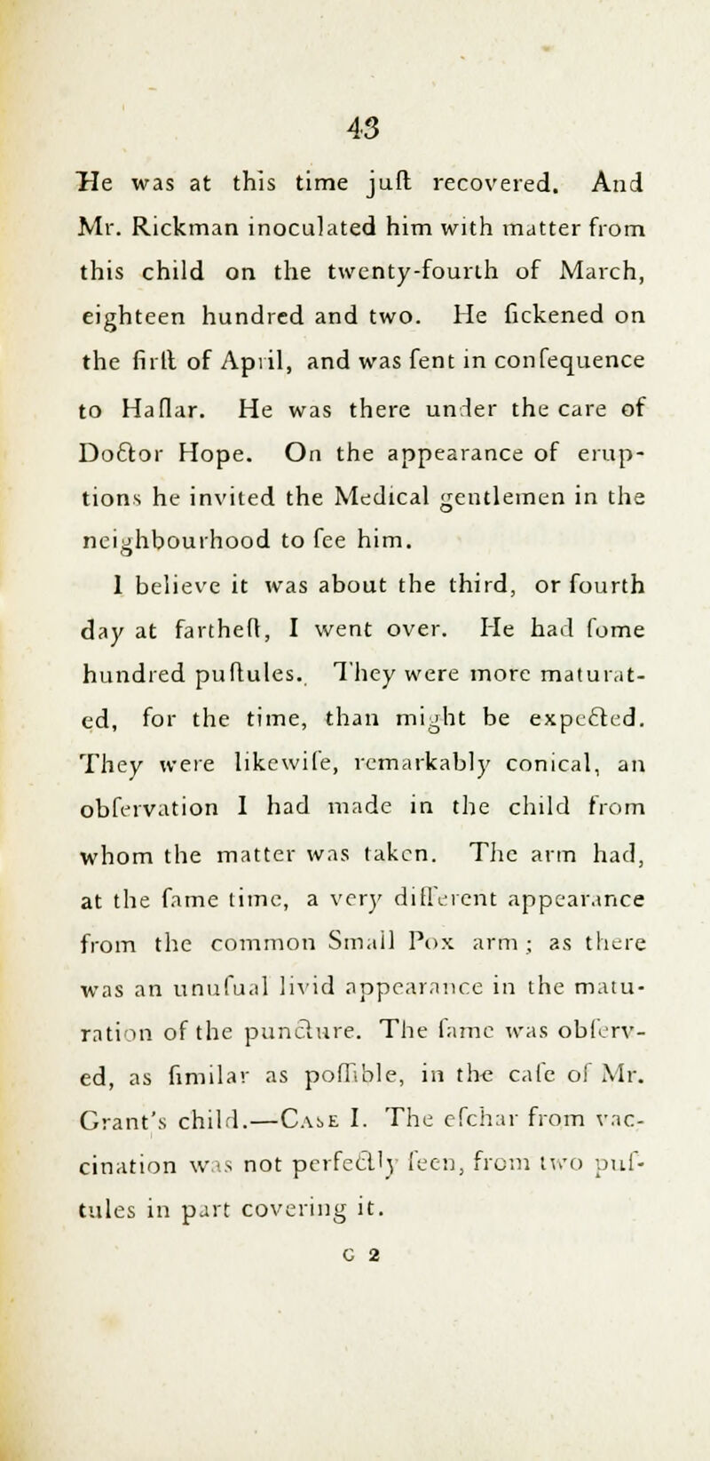 He was at this time juft recovered. And Mr. Rickman inoculated him with matter from this child on the twenty-fourth of March, eighteen hundred and two. He fickened on the firll of April, and was fent in confequence to Haflar. He was there under the care of Doftor Hope. On the appearance of erup- tions he invited the Medical gentlemen in the neighbourhood to fee him. 1 believe it was about the third, or fourth day at fartheft, I went over. He had fome hundred puftules. They were more maturat- ed, for the time, than might be expecled. They were likewile, remarkably conical, an obfervation I had made in the child from whom the matter was taken. The arm had, at the fame time, a very different appearance from the common Small Pox arm ; as there was an unufual livid appearance in the matu- ration of the punclure. The fame was ob(< rv- ed, as fimilar as pofRble, in the cafe of Mr. Grant's child.—Cas>e I. The efchar from vac- cination was not perfectly icon, from two puf- tules in part covering it. c 2