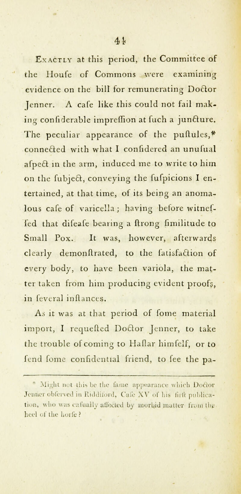 4t Exactly at this period, the Committee of the Houfe of Commons were examining evidence on the bill for remunerating Doctor Jenner. A cafe like this could not fail mak- ing confiderable impreffion at fuch a juncture. The peculiar appearance of the puftules,* connected with what I confidered an unufual afpect in the arm, induced me to write to him on the fubject, conveying the fufpicions I en- tertained, at that time, of its being an anoma- lous cafe of varicella; having betore witnef- fed that difeafe bearing a ftrong fimilitude to Small Pox. It was, however, afterwards clearly demonftrated, to the fatisfacTtion of every body, to have been variola, the mat- ter taken from him producing evident proofs, in fevcral inflances. As it was at that period of fome material import, I requefted Doctor Jenner, to take the trouble of coming to Haflar himfelf, or to fend fome confidential friend, to fee the pa- Might not this be the fame appearance which Doctor Jennerbbferved in Riddiford, Cafe XV of his firft publica- tion, who was cafually affected by morbid matter front the heel of the hoife ?