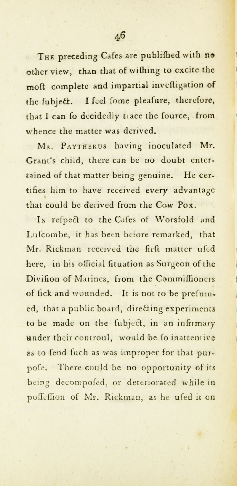 4<6 The preceding Cafes are publifhed with no other view, than that of wifhing to excite the moft complete and impartial inveftigation of the fubjeft. I feel fome pleafure, therefore, that I can fo decidedly tiace the fource, from whence the matter was derived. Mr. Paytherus having inoculated Mr. Grant's child, there can be no doubt enter- tained of that matter being genuine. He cer- tifies him to have received every advantage that could be derived from the Cow Pox. In refpe6t. to the Cafes of Worsfold and Lufcombe, it has been buore remarked, that Mr. Rickman received the fir ft matter uled here, in his official fituation as Surgeon of the Divifion of Marines, from the Comrnifiioners of lick and wounded. It is not to be prefuin- ed, that a public board, directing experiments to be made on the fubjecl:, in an infirmary under their controul, would be fo inattentive as to fend fuch as was improper for that pur- pofe. There could be no opportunity of its being decompofed, or deteriorated while in pofll-ffion of Mr. Rickman, as he ufed it on