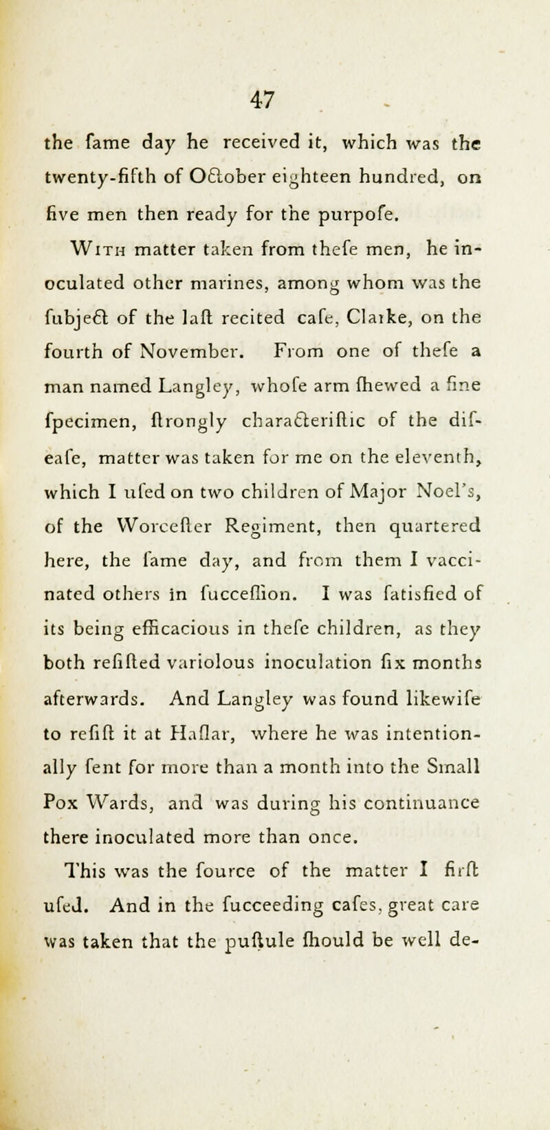 the fame day he received it, which was the twenty-fifth of Oclober eighteen hundred, on five men then ready for the purpofe. With matter taken from thefe men, he in- oculated other marines, among whom was the fubjecT; of the lafl recited cafe, Claike, on the fourth of November. From one of thefe a man named Langley, whofe arm fhewed a fine fpecimen, flrongly characTxriftic of the dif- eafe, matter was taken for me on the eleventh, which I ufedon two children of Major Noel's, of the Worcefter Regiment, then quartered here, the fame day, and from them I vacci- nated others in fucceflion. I was fatisfied of its being efficacious in thefe children, as they both refilled variolous inoculation fix months afterwards. And Langley was found likewife to refift it at Haflar, where he was intention- ally fent for more than a month into the Small Pox Wards, and was during his continuance there inoculated more than once. This was the fource of the matter I firft ufeJ. And in the fucceeding cafes, great care was taken that the pufiule fhould be well de-