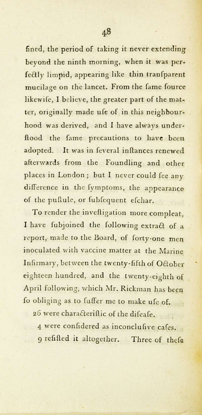 fined, the period of taking it never extending beyond the ninth morning, when it was per- fectly limpid, appearing like thin tranfparcnt mucilage on the lancet. From the fame fource likevvife, I believe, the greater part of the mat- ter, originally made ufe of in this neighbour- hood was derived, and I have always under- ftood the fame precautions to have been adopted. It was in feveral inftances renewed afterwards from the Foundling and other places in London ; but I never could fee any difference in the fymptoms, the appearance of the puftule, or fubfequent efchar. To render the inveftigation more compleat, I have fubjoined the following extracT: of a report, made to the Board, of forty-one men inoculated with vaccine matter at the Marine Infirmary, between the twenty-fifth of October eighteen hundred, and the twenty-eighth of April following, which iMr. Rickman has been fo obliging as to fuffer me to make ufe of, 26 were characleriflic of the difeafe. 4 were confidered as inconclufive cafes. 9 refilled it altogether. Three of thefa