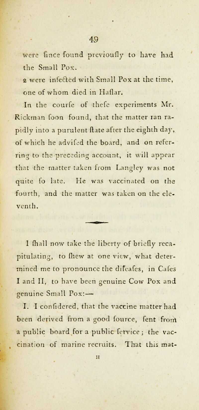 Were iince found previoufly to have had the Small Pox. 2 were infected with Small Pox at the time, one of whom died in Haflar. In the courfe of thefe experiments Mr. Rickman foon found, that the matter ran ra- pidly into a purulent Mate after the eighth day, of which he advifed the board, and on refer- ring to the preceding account, it will appear that the matter taken from Langley was not quite fo late. Pie was vaccinated on the fourth, and the matter was taken on the ele- venth. I (hall now take the liberty of briefly reca- pitulating, to fhew at one view, what deter- mined me to pronounce the difeafes, in Cafes I and II, to have been genuine Cow Pox and genuine Small Pox: — I. I confidcred, that the vaccine matter had been derived from a good fource, fent frorri a public board for a public fervice ; the vac- cination of marine recruits. That this mat- n