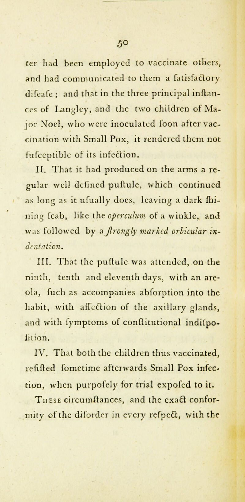 5° ter had been employed to vaccinate others, and had communicated to them a fatisfa&ory difeafe ; and that in the three principal inftan- ccs of Langley, and the two children of Ma- jor Noel, who were inoculated foon after vac- cination with Small Pox, it rendered them not fufceptible of its infeftion. II. Tliat it had produced on the arms a re- gular well defined puftule, which continued as long as it ufually does, leaving a dark mi- ning fcab, like the operculum of a winkle, and was followed by ajlrongly marked orbicular in- dentation. III. That the puftule was attended, on the ninth, tenth and eleventh days, with an are- ola, fuch as accompanies abforption into the habit, with affection of the axillary glands, and with i'ymptoms of conflitutional indifpo- fition. IV. That both the children thus vaccinated, refilled fometime afterwards Small Pox infec- tion, when purpofely for trial expofed to it. These circumftances, and the exa£l confor- mity of the diforder in every refpect, with the
