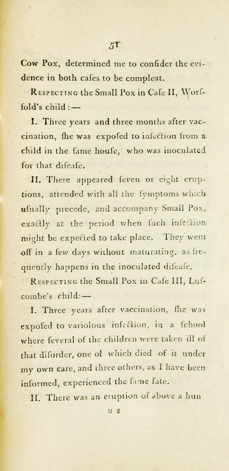 5T Cow Pox, determined me to confider the evi- dence in both cafes to be compleat. Respecting the Small Pox in Cafe II, Worf- fold's child : — I. Three years and three months after vac- cination, fhe was expofed to infeftion from a child in the fame houfe, who was inoculated for that difeafe. II. There appeared feven or eight erup- tions, attended with all the fymptoms which ufually precede, and accompany Small Pox, exactly at the period when fuch infection might be expected to take place. They went off in a few days without maturating, as fre- quently happens in the inoculated difeafe. Respecting the Small Pox in Cale III, Luf- combe's child: — I. Three yeais after vaccination, fhe was expofed to variolous infection, iij a fchool where feveral of the children were taken ill of that diforder, one of which died of it under my own care, and three others, as I have been informed, experienced the fame fate. II. There was an eruption of above a hun H 2