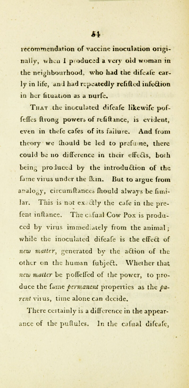 recommendation of vaccine inoculation origi- nally, when I produced a very old woman in the neighbourhood, who had the difeafe ear- ly in life, and had repeatedly refilled infection in her fituation as a nurfe. That the inoculated difeafe likewife pof- feffes ftrong power* of refillance, is evident, even in thefe cafes of its failure. And from theory we Ihould be led to prefume, there could bo no difference in their effects, boih being produced by the introduction of the fame virus under the (kin. But to argue from ar>alo0y, circumftances fhould always be firni- lar. This is not ex 6rly the cafe in the pre- fent inflance. The c ;fual Cow Pox is produ- ced by virus immediately from the animal; while the inoculated difeafe is the effect of new viatter, generated by the action of the othur on the human fubjeft. Whether that new matter be pollened of the power, to pro- duce the fame permanent properties as the^a- rent viius, time alone can decide. There certainly is a difference in the appear- ance of the puflules. In the cafual difeafe,