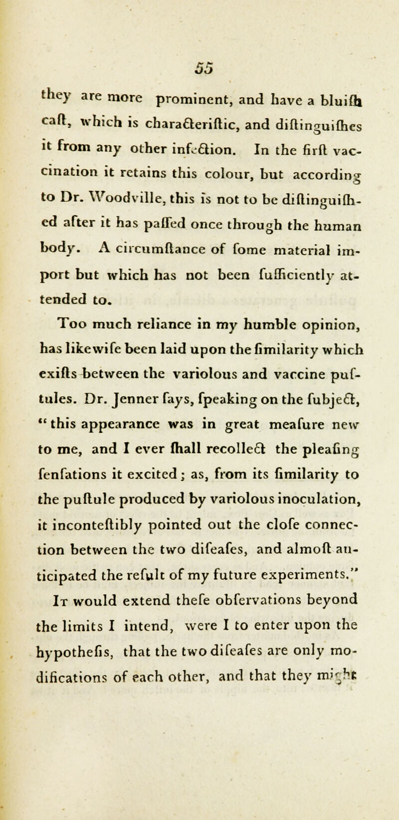 they are more prominent, and have a bluifli cafr, which is charaaeriftic, and diftinguifhes it from any other inf.aion. In the firft vac- cination it retains this colour, but according to Dr. Woodville, this is not to be diftinguifh- ed after it has paffed once through the human body. A circumftance of fome material im- port but which has not been fufficiently at- tended to. Too much reliance in my humble opinion, has likewife been laid upon the fimilarity which exifts between the variolous and vaccine puf- tules. Dr. Jenner fays, fpeaking on the fubjeft,  this appearance was in great meafure new to me, and I ever fhall recollect the pleafing fenfations it excited; as, from its fimilarity to the puflule produced by variolous inoculation, it inconteftibly pointed out the clofe connec- tion between the two difeafes, and almoft an- ticipated the refult of my future experiments. It would extend thefe obfervations beyond the limits I intend, were I to enter upon the hypothefis, that the two difeafes are only mo- difications of each other, and that they mitfh*
