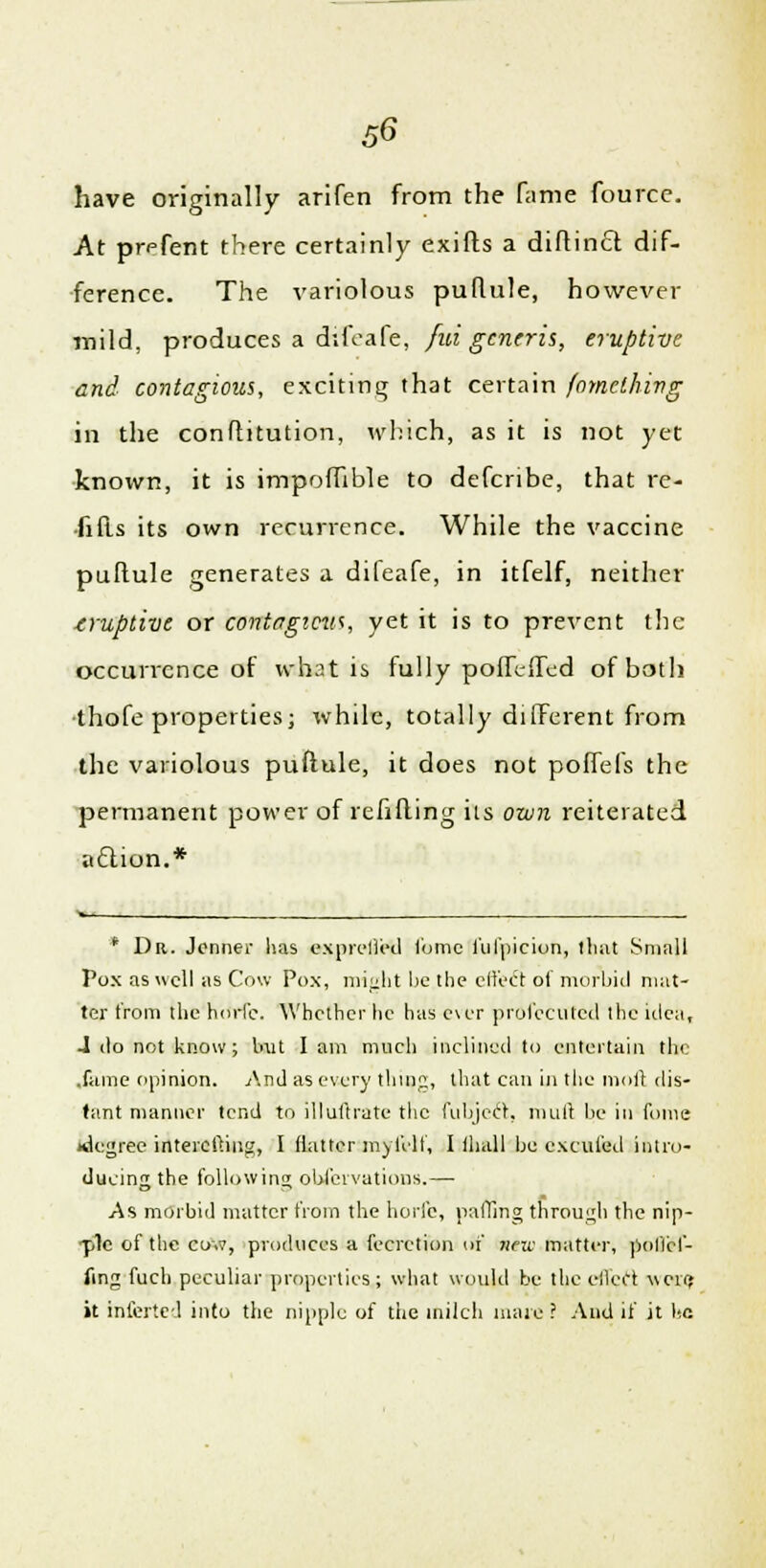have originally arifen from the fame fource. At prefent there certainly exifts a diftincl dif- ference. The variolous puflule, however mild, produces a difeafe, fid generis, eruptive and contagious, exciting that certain fomething in the conftitution, which, as it is not yet known, it is impoffible to defcribe, that rc- fifts its own recurrence. While the vaccine puftule generates a difeafe, in itfelf, neither truptive or contagious, yet it is to prevent the occurrence of what is fully poffeffed of both thofe properties; while, totally different from the variolous puftule, it does not poffefs the permanent power of refilling its own reiterated action.* * Dr. Jenner lias exprelled lbmc ful'picion, that Small Pox as well as Cow Pox, might be the effect of morbid mat- ter from the horle. Whether he has c\er profecutcd the idea, J do not know; but I am much inclined to entertain the .fame opinion. And as every thing, that can in the nioll dis- tant manner tend to illuftrate the fubjeft, mull be in fome *legree intercftiug, I flatter my fell', I ihall be excufed intro- ducing the following obiervations.—■ As morbid matter from the horfe, palling through the nip- ■ple of the co.v, produces a fecretion of new matter, poflcf- fing fuch peculiar properties; what would be the cried wciyj it Inferted into the nipple of the milch mare ? And if it he