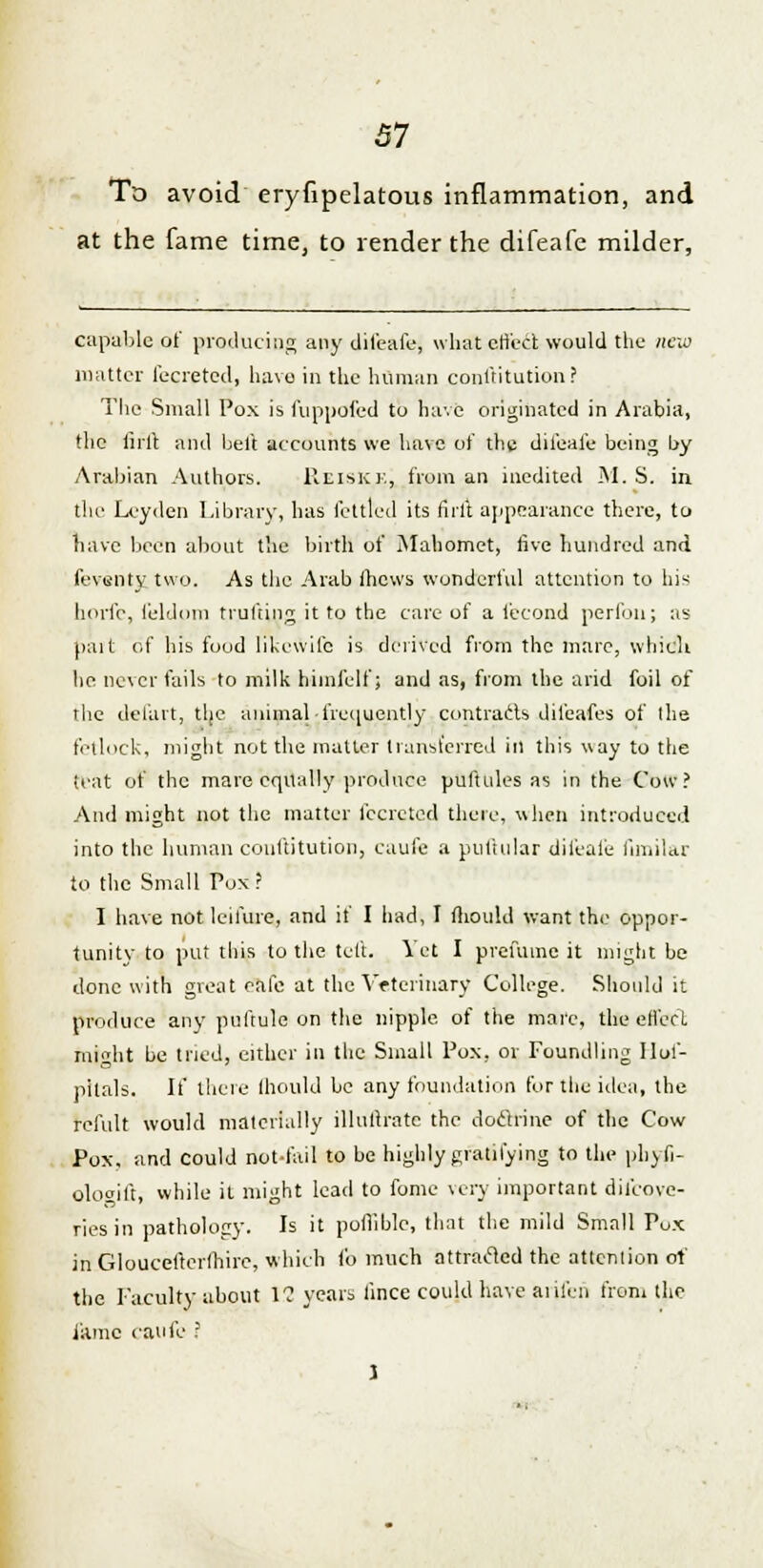 To avoid eryfipelatous inflammation, and at the fame time, to render the difeafe milder, capable of producing any difeafe, what effect would the new matter fecreted, have in the human conftitution? The Small Pox is fuppofed to have originated in Arabia, the fifft and belt accounts we have of the difeafe being by Arabian Authors. Rei.sK.ej from an medited M.S. in the Lvyden Library, has fettled its firit appearance there, to have been about the birth of Mahomet, five hundred and feventy two. As the Arab fhews wonderful attention to his borfe, feldom trufting it to the care of a fecond perfon; as pait of his food likewifc is derived from the mare, which he never fails to milk himfelf; and as, from the arid foil of the del'art, the animal •frequently contrails difeafes of the fetlock, might not the matter transferred in this way to the teat of the mare equally produce puftules as in the Cow? And might not the matter fecreted there, when introduced into the human conftitution, caufe a ptiftular difeafe ftmilar to the Small Pox? I have not leifure, and if I had, I mould want the oppor- tunity to put this to the left. Vet I prefume it might be done with great cafe at the Veterinary College. Should it produce any puftule on the nipple, of the mai'e, the effect might be tried, either in the Small Pox, or Foundling Ilof- pitals. If there lhould be any foundation for the idea, the refult would materially illutlrate the doctrine of the Cow Pox, and could riot-fail to be highly gratifying to the phyli- olcKuft, while it might lead to fome very important difcove- ries in pathology. Is it pofiiblc, that the mild Small Pox in Gloucefterfhirc, which fo much attracted the attention of the Faculty about 1? years lince could have aiifen from the fame caufe ? I