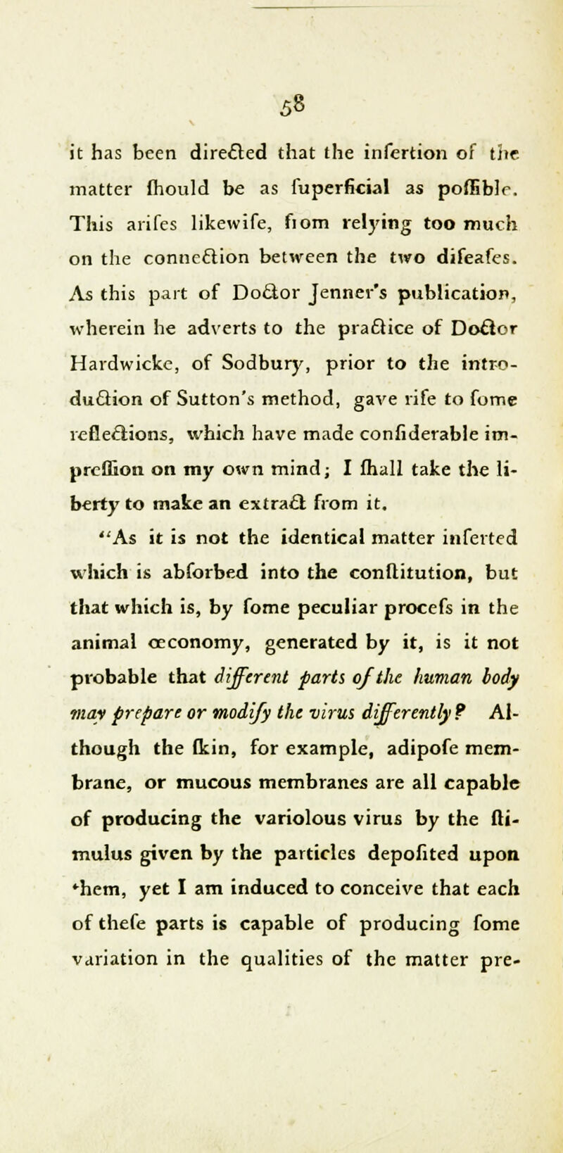 it has been directed that the infertion of the matter fhould be as fuperficial as poffible. This arifes likewife, fiom relying too much on the connection between the two difeafes. As this part of Doctor Jenner's publication, wherein he adverts to the practice of Doctor Hardwickc, of Sodbury, prior to the intro- duction of Sutton's method, gave rife to fome reflections, which have made confiderable im- prcffion on my own mind; I fhall take the li- berty to make an extract from it. As it is not the identical matter inferred which is abforbed into the conflitution, but that which is, by fome peculiar procefs in the animal occonomy, generated by it, is it not probable that different parts of the human body may prepare or modify the virus differently? Al- though the fkin, for example, adipofe mem- brane, or mucous membranes are all capable of producing the variolous virus by the fti- mulus given by the particles depofited upon *hem, yet I am induced to conceive that each of thefe parts is capable of producing fome variation in the qualities of the matter pre-