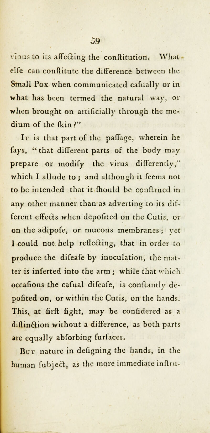 vious to its affecting the conflitution. What elfe can conftitute the difference between the Small Pox when communicated cafually or in what has been termed the natural way, or when brought on artificially through the me- dium of the fkin ? It is that part of the paffage, wherein he fays,  that different parts of the body may prepare or modify the virus differently, which I allude to; and although it feems not to be intended that it mould be conftrued in any other manner than as adverting to its dif- ferent effedls when depofned on the Cutis, or on the adipofe, or mucous membranes • vet I could not help reflecting, that in order to produce the difeafe by inoculation, the mat- ter is inferted into the arm ; while that which occafions the cafual difeafe, is conftantly de- pofited on, or within the Cutis, on the hands. This, at firfl fight, may be confidered as a dillinccion without a difference, as both parts are equally abforbing furfaces. But nature in defigning the hands, in the human fubjett, as the more immediate inftra-