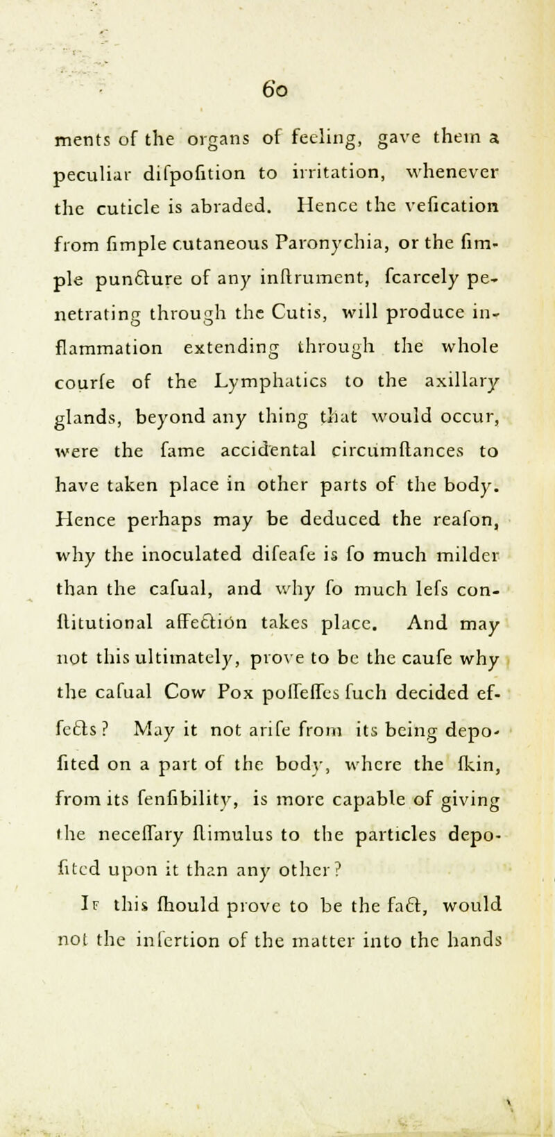 merits of the organs of feeling, gave them a peculiar difpofition to irritation, whenever the cuticle is abraded. Hence the vefication from fimple cutaneous Paronychia, or the fim- ple punfture of any inftrument, fcarcely pe- netrating through the Cutis, will produce in- flammation extending through the whole courle of the Lymphatics to the axillary glands, beyond any thing that would occur, were the fame accidental circumftances to have taken place in other parts of the body. Hence perhaps may be deduced the reafon, why the inoculated difeafe is fo much milder than the cafual, and why fo much lefs con- flitutional affection takes place. And may not this ultimately, prove to be the caufe why the cafual Cow Pox poffeffes fuch decided ef- fects ? May it not arife from its being depo- fited on a part of the body, where the fkin, from its fenfibility, is more capable of giving the neceffary flimulus to the particles depo- fitcd upon it than any other? If this fhould prove to be the fa£l, would not the inlertion of the matter into the hands