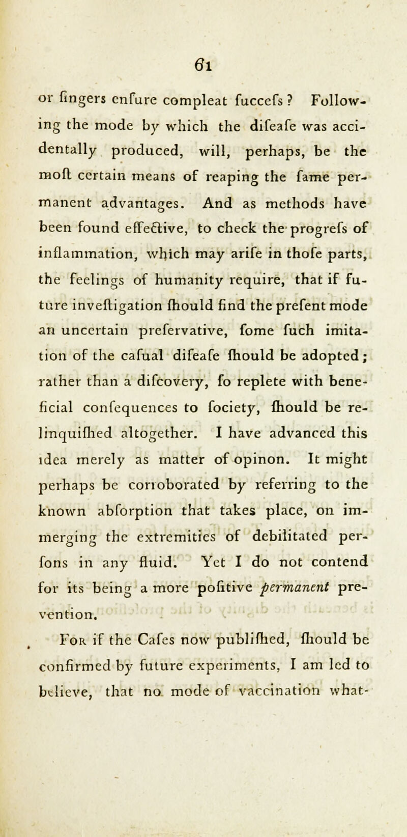or fingers enfure compleat fuccefs ? Follow- ing the mode by which the difeafe was acci- dentally produced, will, perhaps, be the molt certain means of reaping the fame per- manent advantages. And as methods have been found efFe&ive, to check the progrefs of inflammation, which may arife in thofe parts, the feelings of humanity require, that if fu- ture inveftigation fhould find the prefent mode an uncertain prefervative, fome fuch imita- tion of the cafual difeafe fhould be adopted; rather than a difcovery, fo replete with bene- ficial confequences to fociety, mould be re- lmquifhed altogether. I have advanced this idea merely as matter of opinon. It might perhaps be corroborated by referring to the known abforption that takes place, on im- merging the extremities of debilitated per- fons in any fluid. Yet I do not contend for its being a more pofitive permanent pre- vention. For if the Cafes now publifhed, fhould be confirmed by future experiments, I am led to btlieve, that no mode of vaccination what-