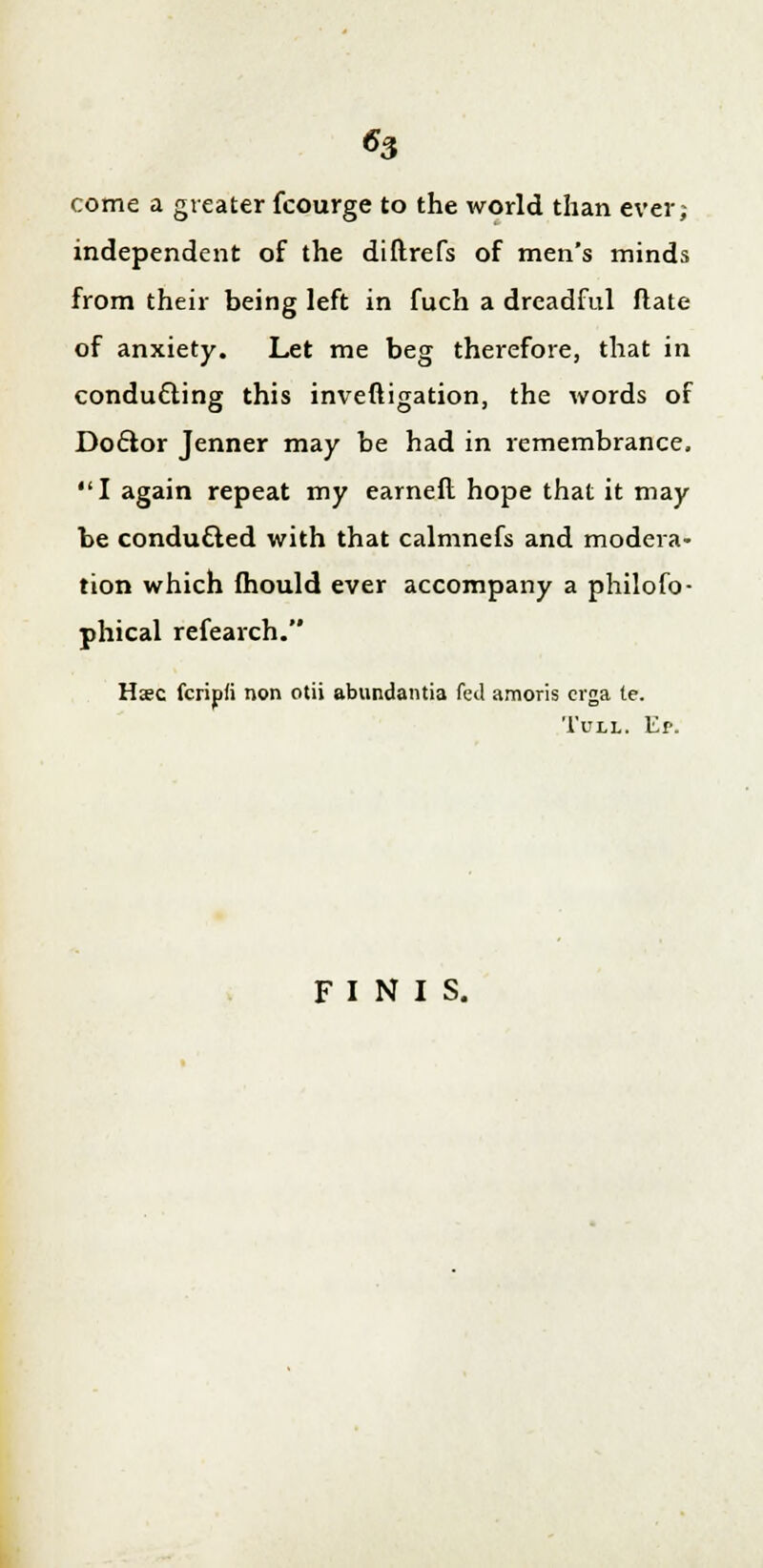 «3 come a greater fcourge to the world than ever; independent of the diftrefs of men's minds from their being left in fuch a dreadful ftate of anxiety. Let me beg therefore, that in conducting this inveftigation, the words of Doctor Jenner may be had in remembrance, I again repeat my earned hope that it may be conducted with that calmnefs and modera- tion which mould ever accompany a philofo- phical refearch. Hsc fcripfi non otii abundantia fed amoris crga te. Tull. Ep. FINIS.