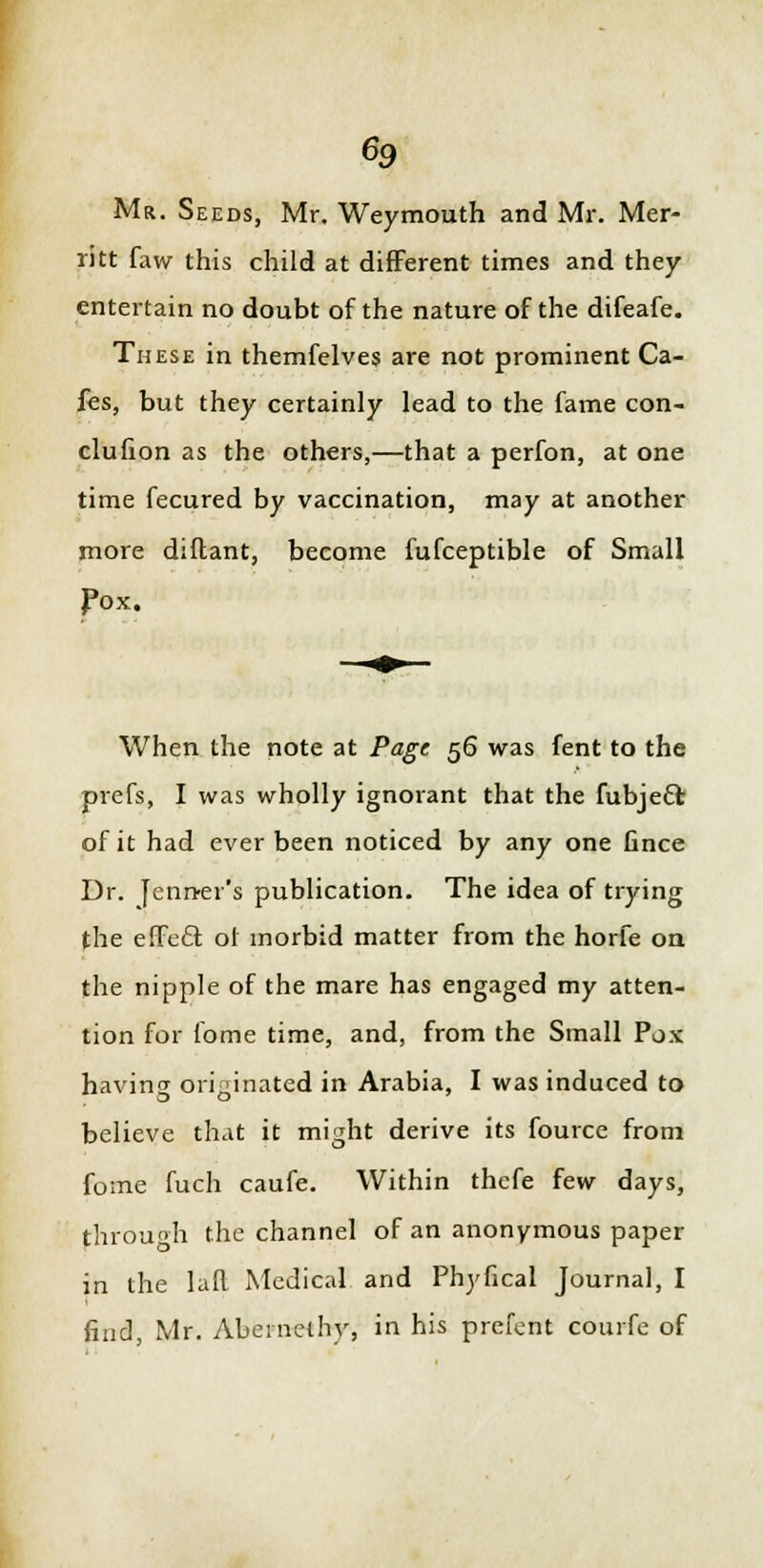 Mr. Seeds, Mr. Weymouth and Mr. Mer- ritt faw this child at different times and they entertain no doubt of the nature of the difeafe. These in themfelves are not prominent Ca- fes, but they certainly lead to the fame con- clufion as the others,—that a perfon, at one time fecured by vaccination, may at another more diflant, become fufceptible of Small pox. When the note at Page 56 was fent to the prefs, I was wholly ignorant that the fubjecl; of it had ever been noticed by any one fince Dr. fennel's publication. The idea of trying the effect or morbid matter from the horfe on the nipple of the mare has engaged my atten- tion for fome time, and, from the Small Pox having originated in Arabia, I was induced to believe that it might derive its fource from fome fuch caufe. Within thefe few days, through the channel of an anonymous paper in the laR Medical and Phyfical Journal, I find, Mr. Abeinelhy, in his prefent courfe of