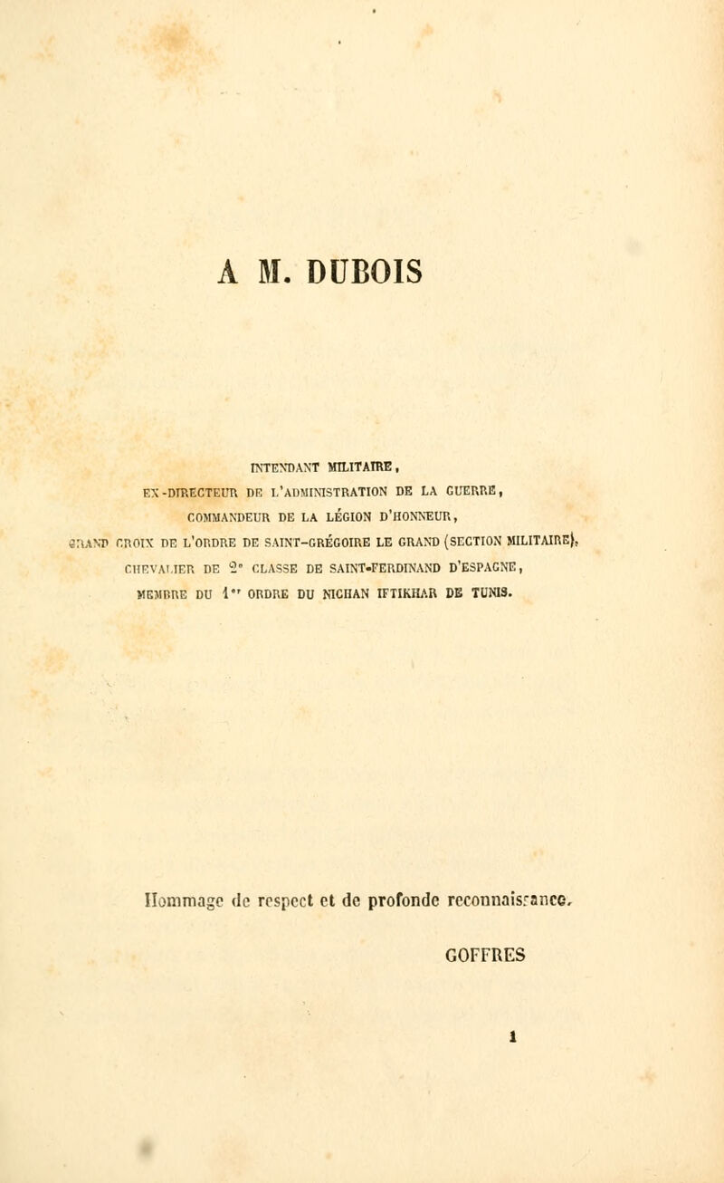 A M. DUBOIS INTENDANT MILITAIRE, EX-DIRECTEUR DE I,'ADMINISTRATION DE LA GUERRE, COMMANDEUR DE LA LEGION D'HONNEUR, 8IUOT CROIX DE L'ORDRE DE SAINT-GRÉGOIRE LE GRAND {SECTION MILITAIRE}, CHEVALIER DE S CLASSE DE SAINT.FERDINAND D'ESPAGNE, MEMRRE DU 1 ORDRE DU NICHAN IFTIKHAR DE TUNIS. Hommage de respect et de profonde reconnaisrance, GOFFRES