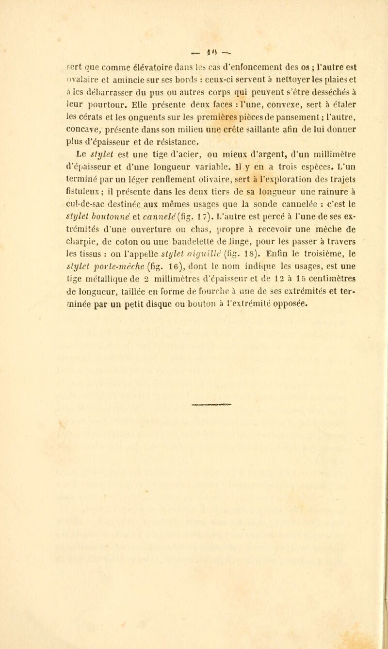 — i>\ — fcrt que comme élëvatoire dans les cas d'enfoncement des os ; l'autre est ovalaire et amincie sur ses bords : ceux-ci servent à nettoyer les plaies et à les débarrasser du pus ou autres corps qui peuvent s'être desséchés à ieur pourtour. Elle présente deux faces : l'une, convexe, sert h étaler les cérats et les onguents sur les premières pièces de pansement ; l'autre, concave, présente dans son milieu une crête saillante afin de lui donner plus d'épaisseur et de résistance. Le stylet est une tige d'acier, ou mieux d'argent, d'un millimètre d'épaisseur et d'une longueur variable. Il y en a trois espèces. L'un terminé par un léger renflement olivaire, sert à l'exploration des trajets fistuleux ; il présente dans les deux tiers de sa longueur une rainure à cul-de-sac destinée aux mêmes usages que la sonde cannelée : c'est le stylet boutonné et f<7J!)ie/e'(fig. 1). L'autre est percé à l'une de ses ex- trémités d'une ouverture ou chas, propre à recevoir une mèche de charpie, de coton ou une bandelette de linge, pour les passer à travers les tissus : on l'appelle stylet aiguillé (flg. ls). Enfin le troisième, le stylet porte-mèche (fig. 16), dont le nom indique les usages, est une tige métallique de 2 millimètres d'épaisseur et de 12 à 15 centimètres de longueur, taillée en forme de Fourche à une de ses extrémités et ter- minée par un petit disque ou bouton à l'extrémité opposée.