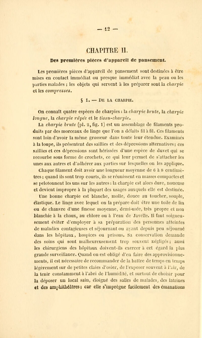 CHAPITRE II. Des premières pièces d'appareil de pansement. Les premières pièces d'appareil de pansement sont destinées à être mises en contact immédiat ou presque immédiat avec la peau ou les parties malades ; les objets qui servent à les préparer sont la charpie et les compresses. S 1. — De la charpie. On connaît quatre espèces de charpies : la charpie brute, la charpie longue, la charpie râpée et le tissU'Charpie. La charpie brute (pi. 2, fig. 1) est un assemblage de filaments pro- duits par des morceaux de linge que l'on a défaits fil à fil. Ces filaments sont loin d'avoir la même grosseur dans toute leur étendue. Examinés à la loupe, ils présentent des saillies et des dépressions alternatives ; ces saillies et ces dépressions sont hérissées d'une espèce de duvet qui se recourbe sous forme de crochets, ce qui leur permet de s'attacher les unes aux autres et d'adhérer aux parties sur lesquelles on les applique. Chaque filament doit avoir une longueur moyenne de C à 8 centimè- tres i quand ils sont trop courts, ils se réunissent en masses compactes et se pelotonnent les uns sur les autres: la charpie est alors dure, noueuse et devient impropre à la plupart des usages auxquels elle est destinée. Une bonne charpie est blanche, molle, douce au toucher, souple, élastique. Le linge avec lequel on la prépare doit être une toile de lin ou de chanvre d'une finesse moyenne, demi-usée, très propre et non blanchie à la chaux, au chlore ou à l'eau de Javelle. Il faut soigneu- sement éviter d'employer à sa préparation des personnes atteintes de maladies contagieuses et séjournant ou ayant depuis peu séjourné dans les hôpitaux, hospices ou prisons. Sa conservation demande des soins qui sont malheureusement trop souvent négligés ; aussi les chirurgiens des hôpitaux doivent-ils exercer à cet égard la plus grande surveillance. Quand on est obligé d'en faire des approvisionne- ments, il est nécessaire de recommander de la battre de temps en temps légèrement sur de petites claies d'osier, de l'exposer souvent à l'air, de la tenir constamment à l'abri de l'humidité, et surtout de choisir pour la déposer un local sain, éloigné des salles de malades, des latrines et des amphithéâtres ; car elle s'imprègne facilement des émanations