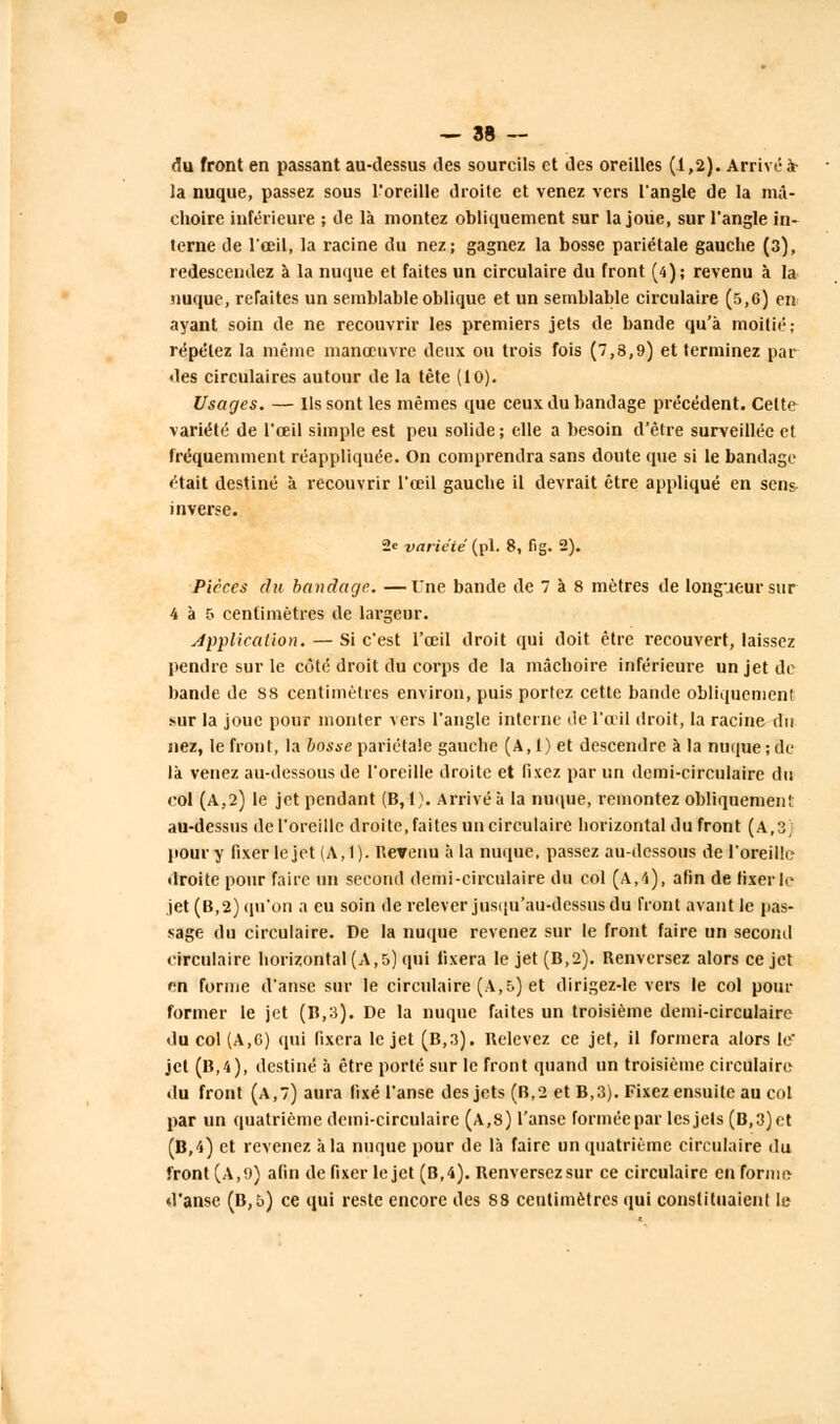 du front en passant au-dessus des sourcils et des oreilles (1,2). Arrivé à- la nuque, passez sous l'oreille droite et venez vers l'angle de la mâ- choire inférieure ; de là montez obliquement sur la joue, sur l'angle in- terne de l'œil, la racine du nez; gagnez la bosse pariétale gauche (3), redescendez à la nuque et faites un circulaire du front (4); revenu à la nuque, refaites un semblable oblique et un semblable circulaire (s,6) en ayant soin de ne recouvrir les premiers jets de bande qu'à moitié: répétez la même manœuvre deux ou trois fois (7,8,9) et terminez par des circulaires autour de la tête (10). Usages. — Ils sont les mêmes que ceux du bandage précédent. Cette variété de l'œil simple est peu solide; elle a besoin d'être surveillée et fréquemment réappliquée. On comprendra sans doute que si le bandage était destiné à recouvrir l'œil gauche il devrait être appliqué en sens inverse. 2e -variété(pi. 8, fig. 2). Pièces du bandage. —Une bande de 7 à 8 mètres de longueur sur 4 à 5 centimètres de largeur. Application. — Si c'est l'œil droit qui doit être recouvert, laissez pendre sur le côté droit du corps de la mâchoire inférieure un jet de bande de 88 centimètres environ, puis portez cette bande obliquement sur la joue pour monter vers l'angle interne de l'œil droit, la racine du nez, le front, la bosse pariétale gauche (A, 1) et descendre à la nuque ; de- là venez au-dessous de l'oreille droite et fixez par un demi-circulaire du col (A,2) le jet pendant (B, 1). Arrivé à la nuque, remontez obliquement au-dessus de l'oreille droite, faites un circulaire horizontal du front (A,3) pour y fixer le jet (A, t). Revenu à la nuque, passez au-dessous de l'oreille droite pour faire un second demi-circulaire du col (A,4), afin de fixerle jet (B,2) qu'on a eu soin de relever jusqu'au-dessus du front avant le pas- sage du circulaire. De la nuque revenez sur le front faire un second circulaire horizontal (A,5) qui fixera le jet (B,2). Renversez alors ce jet en forme d'anse sur le circulaire (A,5) et dirigez-le vers le col pour former le jet (B,3). De la nuque faites un troisième demi-circulaire du col (A,6) qui fixera le jet (B,3). Relevez ce jet, il formera alors le jet (B,4), destiné à être porté sur le front quand un troisième circulaire du front (a,7) aura fixé l'anse des jets (B,2 et B,3). Fixez ensuite au col par un quatrième demi-circulaire (A,8) l'anse formée par les jets (B,3)et (B,4) et revenez àla nuque pour de là faire un quatrième circulaire du front (A,9) afin de fixer le jet (B,4). Renversezsur ce circulaire en forme d'anse (B,t>) ce qui reste encore des 88 centimètres qui constituaient le