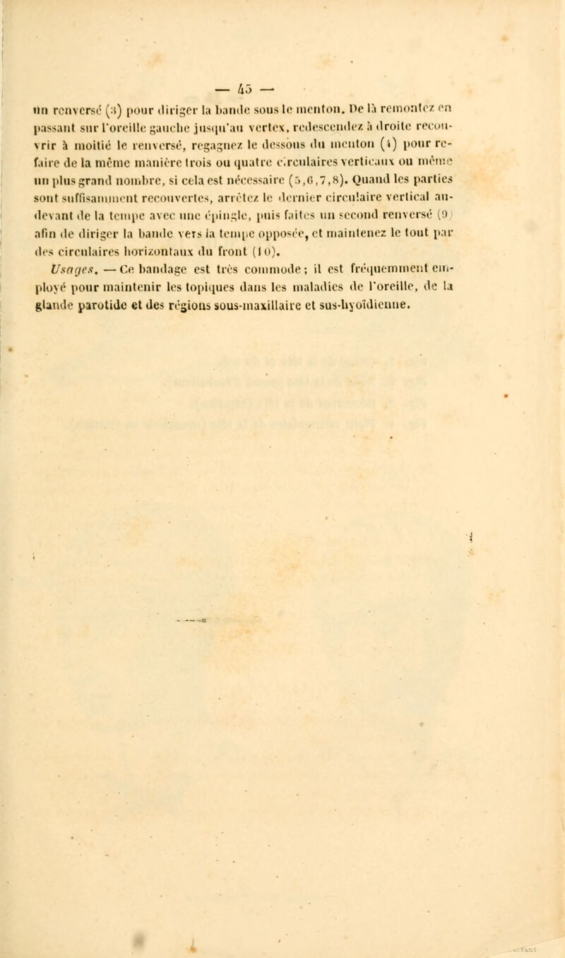 — Ixo — un renversé (s) pour diriger la bande sous le menton, ne 15 remontc'z en passant .sur l'oreille gauche jusqu'au vertes, redescendez à droite recou- vrir à moitié le renversé, regagnez le dessous du menton ('■) pour re- faire de la même manière trois ou quatre circulaires verticaux ou même un plus grand nombre, si cela est nécessaire (5,0,7,8). Quand les parties sont suffisamment recouvertes, arrêtez le dernier circulaire vertical au- devant de la tempe avec une épingle, puis faites nu second renversé (!) afin de diriger la bande vers la tempe opposée, et maintenez le tout pai- lles circulaires horizontaux du front (10). Usages, — Ce bandage est très commode ; il est fréquemment em- ployé pour maintenir les topiques dans les maladies de l'oreille, de la glande parotide et des régions sous-maxillaire cl sus-hyoïdienne.