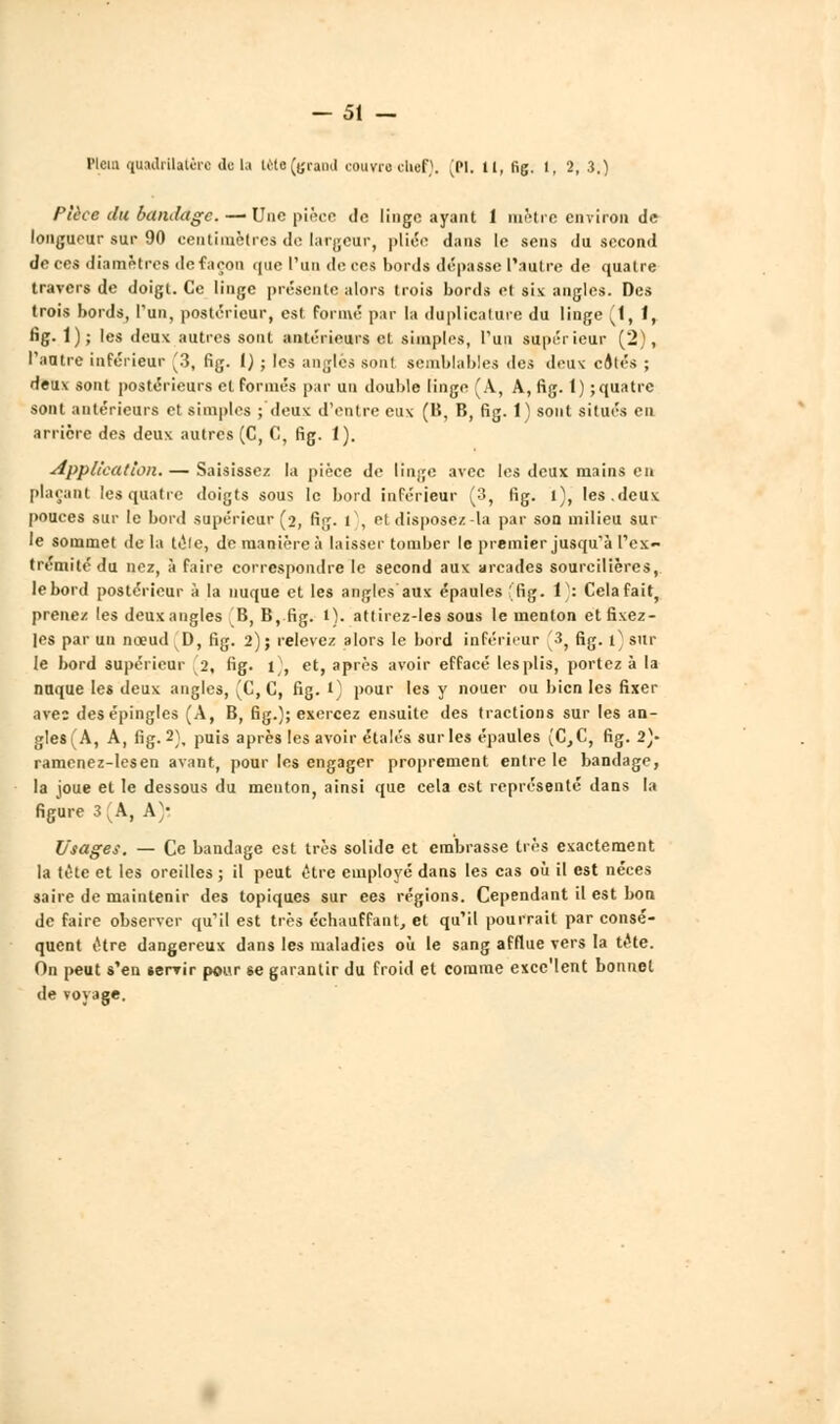 - 51 — Plcm quadrilatère do la tète (grand courra chef). (M. il, fig. 1, 2, 3.) Pièce du bandage. — Une pièce de linge ayant 1 mètre environ de longueur sur 90 centimètres de largeur, pliée dans le sens du second de ces diamètres de façon que l'un de ces hords dépasse l'autre de quatre travers de doigt. Ce linge présente alors trois bords et six angles. Des trois bords, l'un, postérieur, est formé par la duplicature du linge fi, 1, fig. 1); les deux autres sont antérieurs et simples, l'un supérieur (2), l'autre inférieur v'3, fig. I) ; les angles sont semblables des deux côtés ; deux sont postérieurs cl formés par un double linge (A, A, fig. 1) ;quatrc sont antérieurs et simples ; deux d'entre eux (B, B, fig. 1) sont situés en arrière des deux autres (C, C, fig. 1). Application. — Saisissez la pièce de linge avec les deux mains en plaçant les quatre doigts sous le bord inférieur (3, fig. i), les.deux pouces sur le bord supérieur (2, fig. t), et disposez-la par son milieu sur le sommet de la télé, de manière à laisser tomber le premier jusqu'à l'ex- trémité du nez, à faire correspondre le second aux arcades soureilières, lebord postérieur à la nuque et les angles aux épaules ffig. V: Cela fait, prenez les deux angles B, B, fig. l). attirez-les sous le menton et fixez- les par un nœud D, fig. 2); relevez alors le bord inférieur [3, fig. i)sur le bord supérieur 2, fig. t , et, après avoir effacé les plis, portez à la nuque les deux angles, ^C,C, fig. l) pour les y nouer ou bien les fixer ave: des épingles (A, B, fig.); exercez ensuite des tractions sur les an- g!es(A, A, fig.2), puis après les avoir étalés sur les épaules (C,C, fig. 2}- ramenez-lesen avant, pour les engager proprement entre le bandage, la joue et le dessous du menton, ainsi que cela est représente dans la figure 3 ^A, A'* Usages. — Ce bandage est très solide et embrasse 1res exactement la tête et les oreilles ; il peut être employé dans les cas où il est néces saire de maintenir des topiques sur ees régions. Cependant il est bon de faire observer qu'il est très échauffant, et qu'il pourrait par consé- quent être dangereux dans les maladies où le sang afflue vers la tête. On peut s'en *ervir pour se garantir du froid et comme excc'lent bonnet de voyage.