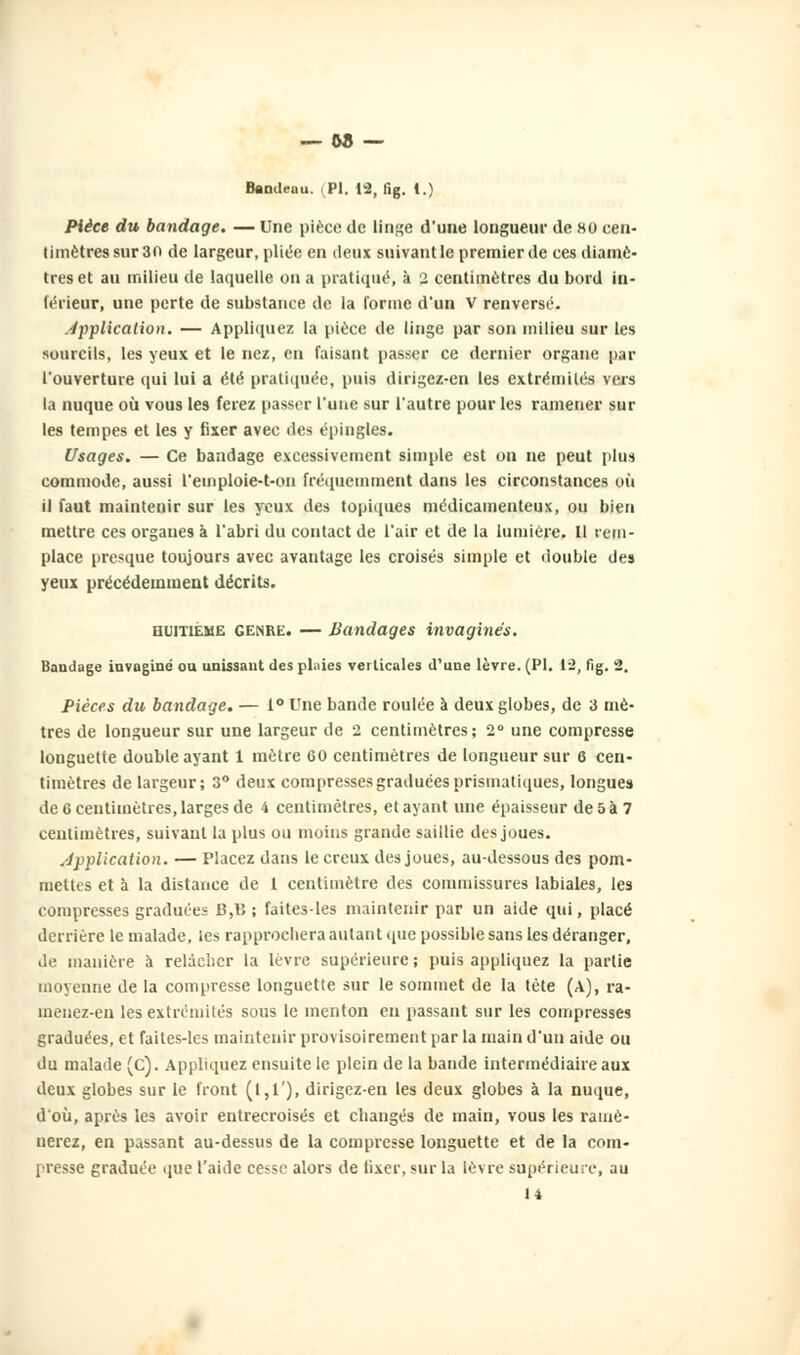 — 58 — Bandeau. (PI. 12, fig. I.) Pièce du bandage. — Une pièce de linge d'une longueur de 80 cen- timètres sur 30 de largeur, pliée en deux suivant le premier de ces diamè- tres et au milieu de laquelle on a pratiqué, à 2 centimètres du bord in- férieur, une perte de substance de la forme d'un V renversé. application. — Appliquez la pièce de linge par son milieu sur les sourcils, les yeux et le nez, en faisant passer ce dernier organe par l'ouverture qui lui a été pratiquée, puis dirigez-en les extrémités vers la nuque où vous les ferez passer l'une sur l'autre pour les ramener sur les tempes et les y fixer avec des épingles. Usages. — Ce bandage excessivement simple est on ne peut plus commode, aussi l'emploie-t-on fréquemment dans les circonstances où il faut maintenir sur les yeux des topiques médicamenteux, ou bien mettre ces organes à l'abri du contact de l'air et de la lumière. Il rem- place presque toujours avec avantage les croisés simple et double des yeux précédemment décrits. huitième genre. — Bandages invaginés. Bandage invaginé ou unissant des plaies veilicales d'une lèvre. (PI. 1-2, fig. 2. Pièces du bandage. — 1° Une bande roulée à deux globes, de 3 mè- tres de longueur sur une largeur de 2 centimètres; 2° une compresse longuette double ayant 1 mètre 60 centimètres de longueur sur 6 cen- timètres de largeur; 3° deux compresses graduées prismatiques, longues de 6 centimètres, larges de 4 centimètres, et ayant une épaisseur de 5 à 7 centimètres, suivant la plus ou moins grande saillie des joues. application. — Placez dans le creux des joues, au-dessous des pom- mettes et à la distance de 1 centimètre des commissures labiales, les compresses graduées 15,1} ; faites-les maintenir par un aide qui, placé derrière le malade, les rapprochera autant que possible sans les déranger, de manière à relâcher la lèvre supérieure ; puis appliquez la partie moyenne de la compresse longuette sur le sommet de la tète (A), ra- menez-en les extrémités sous le menton en passant sur les compresses graduées, et faites-les maintenir provisoirement par la main d'un aide ou du malade (c). Appliquez ensuite le plein de la bande intermédiaire aux deux globes sur le front (1,1'), dirigez-en les deux globes à la nuque, d'où, après les avoir entrecroisés et changés de main, vous les ramè- nerez, en passant au-dessus de la compresse longuette et de la com- presse graduée que l'aide cesse alors de fixer, sur la lèvre supérieure, au 14