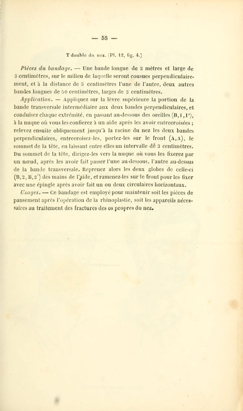 — 55 — TdouWe du ne». (PI. 1-2, lig. i.) Pièces du bandage. — Une bande longue de 2 mètres et large de 3 centimètres, sur le milieu de laquelle seront cousues perpendiculaire- ment, et a la distance de 3 centimètres l'une de l'autre, deux autres bandes longues de 50 centimètres, larges de 2 centimètres. Application. — Appliquez sur la lèvre supérieure la portion de la bande transversale intermédiaire aux deux bandes perpendiculaires, et conduisez chaque extrémité, en passant au-dessous des oreilles (B, 1,1'), à la nuque où vous les confierez à un aide après les avoir entrecroisées ; relevez ensuite obliquement jusqu'à la racine du nez les deux bandes perpendiculaires, entrecroisez-les, portez-les sur le front (A,A), le sommet de la tête, en laissant entre elles un intervalle dé 3 centimètres. Du sommet de la tète, dirigez-les vers la nuque où vous les fixerez par un nœud, après les avoir fait passer l'une au-dessous, l'autre au-dessus de la bande transversale. Reprenez alors les deux globes de celle-ci (B,2,B,2r) des mains de l'aide, et ramenez-les sur le front pour les fixer avec une épingle après avoir fait un ou deux circulaires horizontaux. Usages. — Ce bandage est employé pour maintenir soit les pièces de pansement après l'opération de la rhinoplastie, soit les appareils néces- saires au traitement des fractures des os propres du nez.