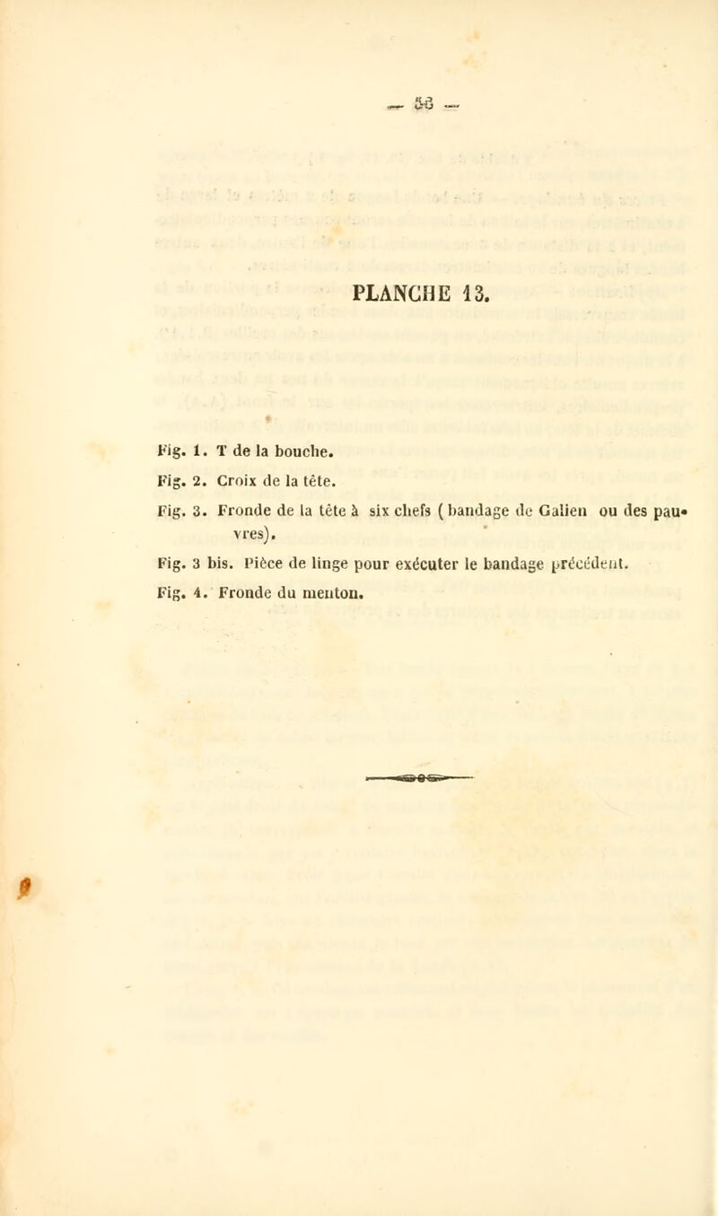 — &à - PLANCHE 13. Fig. 1. T de la bouche. Fig. 2. Croix de la tête. Fig. 3. Fronde de la tête à six chefs (bandage de Galien ou des pau« vres). Fig. 3 bis. Pièce de linge pour exécuter le bandage précédent. Fig. 4. Fronde du menton.