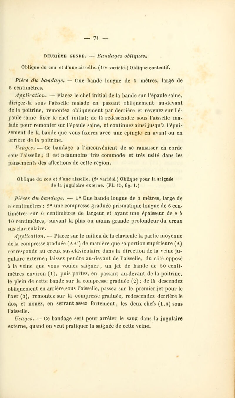 — 71 — deuxième genre. — Bandages obliques. Oblique du cou et d'uoe aisselle. (!•• varie'te'.) Oblique contentlf. Pièce du bandage. — Une bande longue de 5 mètres, large de 6 centimètres. Application. — Placez le chef initial de la bande sur l'épaule saine, dirigez-la sous l'aisselle malade en passant obliquement au-devant de la poitrine, remontez obliquement par derrière et revenez sur l'é- paule saine fixer le chef initial; de là redescendez sous l'aisselle ma- lade pour remonter sur l'épaule saine, et continuez ainsi jusqu'à l'épui- sement de la bande que vous fixerez avec une épingle en avant ou en arriére de la poitrine. Usages. — Ce bandage a l'inconvénient de se ramasser en corde sous l'aisselle ; il est néanmoins très commode et très usité dans les pansements des affections de cette région. Oblique du cou et d'une aisselle. (2e varie'lé.) Oblique pour la soignée de la jugulaire externe. (PI. 15, Gg. 1.) Pièces du bandage. — 1° Dne bande longue de 3 mètres, large de f> centimètres ; 2* une compresse graduée prismatique longue de 8 cen- timètres sur 6 centimètres de largeur et ayant une épaisseur de 8 à 10 centimètres, suivant la plus ou moins grande profondeur du creux sus-claviculaire. /application. — Placez sur le milieu de la clavicule la partie moyenne delà compresse graduée (AA') de manière que sa portion supérieure (A) corresponde au creux sus-claviculaire dans la direction de la veine ju- gulaire externe; laissez pendre au-devant de l'aisselle, du côté opposé à la veine que vous voulez saigner, un jet de bande de 50 centi- mètres environ (l), puis portez, en passant au-devant de la poitrine, le plein de cette bande sur la compresse graduée (2) ; de là descendez obliquement en arrière sous l'aisselle, passez sur le premier jet pour le fixer (3), remontez sur la compresse graduée, redescendez derrière le dos, et nouez, en serrant assez fortement, les deux chefs (1,4) sous l'aisselle. Usages. — Ce bandage sert pour arrêter le sang dans la jugulaire externe, quand on veut pratiquer la saignée de cette veine.