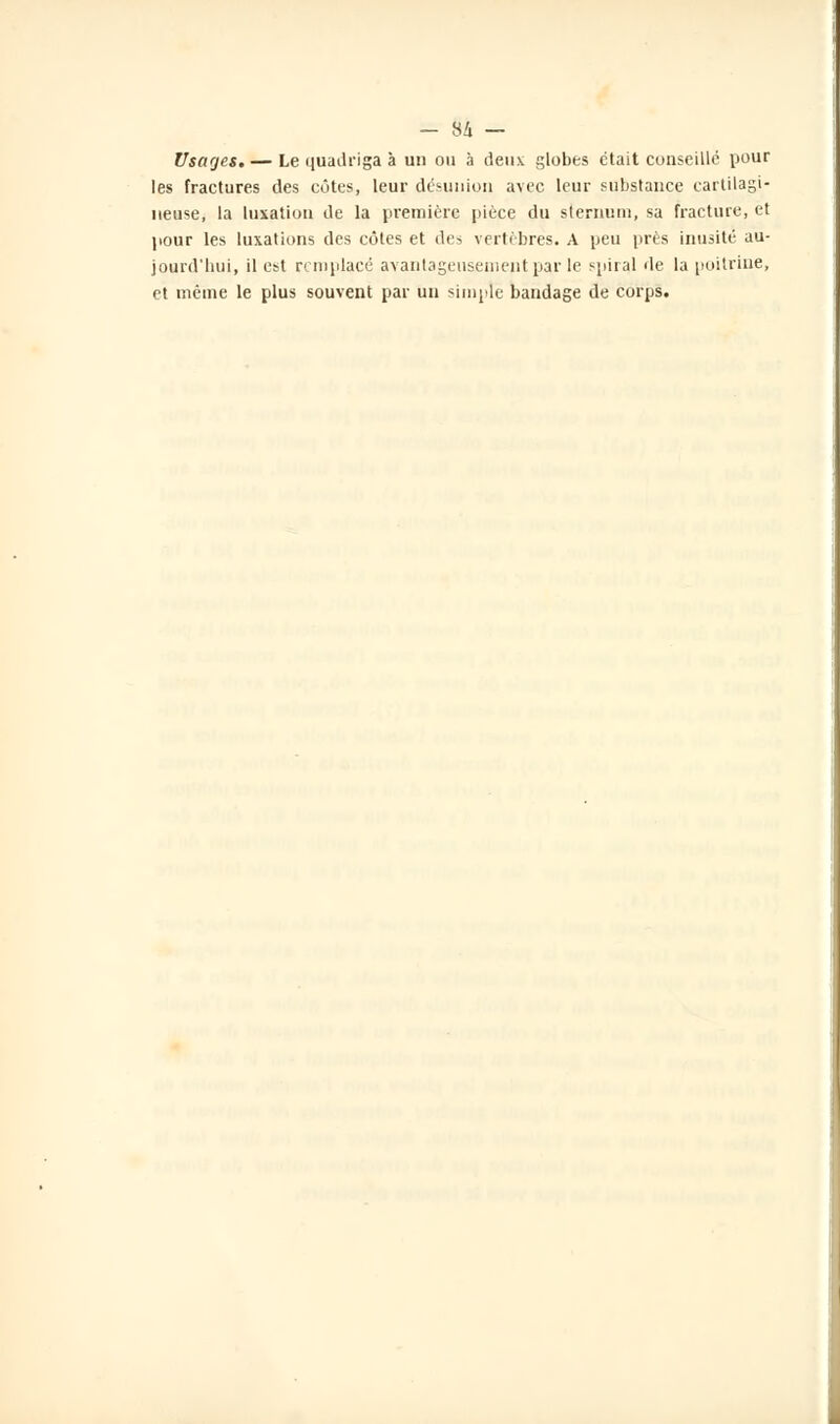 - 84 — Usages. — Le quadriga à un ou à deux globes était conseillé pour les fractures des côtes, leur désunion avec leur substance cartilagi- neuse, la luxation de la première pièce du sternum, sa fracture, et pour les luxations des côtes et des vertèbres. A peu près inusité au- jourd'hui, il est remplacé avantageusement par le spiral de la poitrine, et même le plus souvent par un simple bandage de corps.
