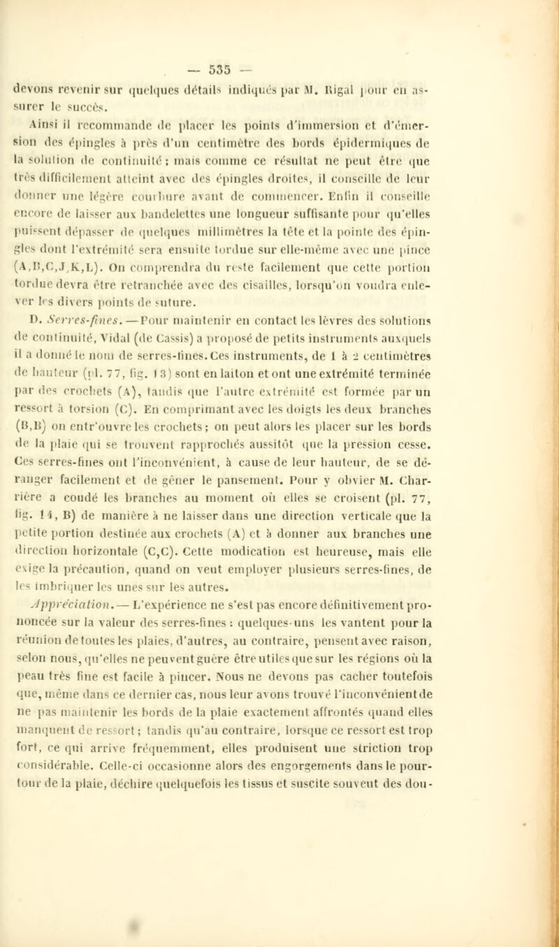 devons revenir sur quelques détails indiqués par M. uigal jibiir eh as- Burer le succès. Ainsi il recommande il<' placer les points d'immersion et d'émer- sion des épingles à près d'un centimètre des bords épidermiques de la solution de continuité; mais comme ce résultat ne peut être que très difficilement atteint avec des épingles droites, il conseille de leur donner une légère courbure avant de commencer. Enfin il conseille encore de laisser aux bandelettes une longueur suffisante pour qu'elles puissent dépasser de quelques millimètres la tête el la pointe des épin- gles dont l'extrémité sera ensuite tordue sur elle-même avec une pince (a,i:,c,.ïk,i,). On comprendra du reste facilement que cette portion tordue devra être retranchée avec des cisailles, lorsqu'on voudra enle- ver h s divers points de suture. D. Serres-fines. — Tour maintenir en contact les lèvres des solutions de continuité, Vidal (de cassis) a proposé de pot ils instruments auxquels il a donné le nom de serres-tines.Ces instruments, de 1 à -2 centimètres de hauteur (il. 77, fig. I 8) sont en laiton et ont une extrémité terminée par des crochets (A), taudis que l'antre extrémité est formée par un ressi ri à torsion (<;). En comprimant avec les doigts les deux branches (»,U) on entr'ouvreles crochets; on peut alors les placer sur les bords de la plaie qui se trouvent rapprochés aussitôt que la pression cesse. Ces serres-fines ont l'inconvénient, à cause de leur hauteur, de se dé- ranger facilement et de gener le pansement. Pour y olivier H. Chàr- rière a coudé les branches au moment où elles se croisent (pi. 77, Kg. 14, B) de manière à ne laisser dans une direction verticale que la petite portion destinée aux crochets (A) et à donner aux branches une direction horizontale (C,C). Cette modication est heureuse, mais elle exige la précaution, quand on vent employer plusieurs serres-lines, de 1rs imbriquer 1rs unes <nr les autres. Appréciation.— L'expérience ne s'est pas encore définitivement pro- noncée sur la valeur des serres-fines : quelques-uns les vantent pour la réunion de toutes les plaies, d'autres, au contraire, pensent avec raison, selon nous, qu'elles ne peu vent guère être utiles que sur les régions où la peau très fine est facile à pincer. Nous ne devons pas cacher toutefois que, même dans ct^ dernier cas, nous leur avons trouvé l'inconvénient de ne pas maintenir les bords de la plaie exactement affrontés quand elles manquent de ressort ; tandis qu'au contraire, lorsque ce ressort est trop fort, ce qui arrive fréquemment, elles produisent une striction trop considérable. Celle-ci occasionne alors des engorgements dans le pour- tour de la plaie, déchire quelquefois les tissus et suscite souvent des don-