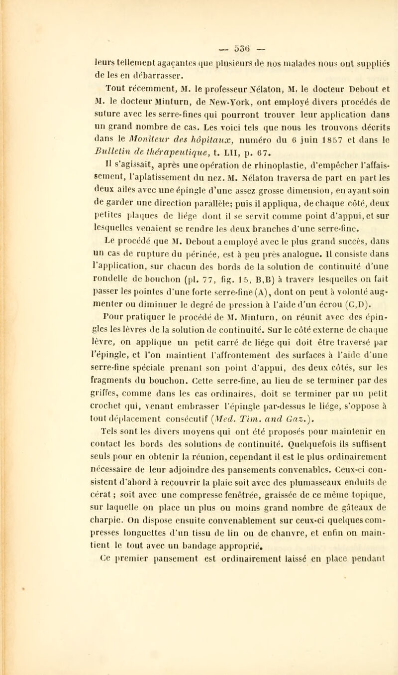 leurs tellement agaçantes que plusieurs Je nos malades nous ont suppliés de les en débarrasser. Tout récemment, M. le professeur Nélaton, M. le docteur Debout et M. le docteur Minturn, de New-York, ont employé divers procédés de suture avec les serre-fines qui pourront trouver leur application dans un grand nombre de cas. Les voici tels que nous les trouvons décrits dans le Moniteur des hôpitaux, numéro du 6 juin 1857 et dans le Bulletin de thérapeutique, t. LU, p. 67. Il s'agissait, après une opération de rhinoplastie, d'empêcher l'affais- sement, l'aplatissement du nez. M. Nélaton traversa de part en part les deux ailes avec une épingle d'une assez grosse dimension, en ayant soin de garder une direction parallèle; puis il appliqua, de chaque côté, deux petites plaques de liège dont il se servit comme point d'appui, et sur lesquelles venaient se rendre les deux branches d'une serre-fine. Le procédé que M. Debout a employé avec le plus grand succès, dans un cas de rupture du périnée, est à peu près analogue. Il consiste dans l'application, sur chacun des bords de la solution de continuité d'une rondelle de bouchon (pi. 77, fig. 15, B,B) à travers lesquelles on fait passer les pointes d'une forte serre-fine (A), dont on peut à volonté aug- menter ou diminuer le degré de pression à l'aide d'un écrou (C,D). Pour pratiquer le procédé de M. Minturn, on réunit avec des épin- gles les lèvres de la solution de continuité. Sur le côté externe de chaque lèvre, on applique un petit carré de liège qui doit être traversé par l'épingle, et l'on maintient l'affrontement des surfaces à l'aide d'une serre-fine spéciale prenant son point d'appui, des deux côtés, sur les fragments du bouchon. Cette serre-fine, au lieu de se terminer par des griffes, comme dans les cas ordinaires, doit se terminer par un petit crochet qui, venant embrasser l'épingle par-dessus le liège, s'oppose à tout déplacement consécutif (Med. Tim. and Gaz.). Tels sont les divers moyens qui ont été proposés pour maintenir en contact les bords des solutions de continuité. Quelquefois ils suffisent seuls pour en obtenir la réunion, cependant il est le plus ordinairement nécessaire de leur adjoindre des pansements convenables. Ceux-ci con- sistent d'abord à recouvrir la plaie soit avec des plumasseaux enduits de cérat ; soit avec une compresse fenêtrée, graissée de ce même topique, sur laquelle on place un plus ou moins grand nombre de gâteaux de charpie. On dispose ensuite convenablement sur ceux-ci quelques com- presses longuettes d'un tissu de lin ou de chanvre, et enfin on main- tient le tout avec un bandage approprié. Ce premier pansement est ordinairement laissé eu place pendant