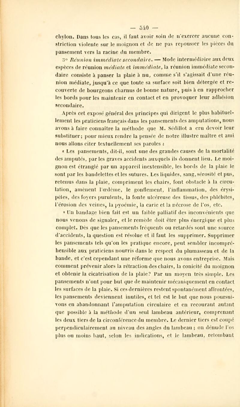 cliylon. Dans tous les cas, il faut avoir soin de n'exercer aucune con- striction violente sur le moignon et de ne pas repousser les pièces du pansement vers la racine du membre. 3» Réunion immédiate secondaire. — Mode intermédiaire aux deux espèces de réunion médiate et immédiate, la réunion immédiate secon- daire consiste à panser la plaie à nu, comme s'il s'agissait d'une réu- nion médiate, jusqu'à ce que toute sa surface soit bien détergée et re- couverte de bourgeons ebarnus de bonne nature, puis à en rapprocher les bords pour les maintenir en contact et en provoquer leur adhésion secondaire. Après cet exposé général des principes qui dirigent le plus habituel- lement les praticiens français dans les pansements des amputations, nous avons à faire connaître la méthode que M. Sédillot a cru devoir leur substituer; pour mieux rendre la pensée de notre illustre maitre et ami nous allons citer textuellement ses paroles : « Les pansements, dit-il, sont une des grandes causes de la mortalité des amputés, par les graves accidents auxquels ils donnent lieu. Le moi- gnon est étranglé par un appareil inextensible, les bords de la plaie le sont par les bandelettes et les sutures. Les liquides, sang, sérosité et pus, retenus dans la plaie, compriment les chairs, font obstacle à la circu- lation, amènent l'œdème, le gonflement, l'inflammation, des érysi- pèles, des foyers purulents, la fonte ulcéreuse des tissus, des phlébites, l'érosion des veines, la pyoémie, la carie et la nécrose de l'os, etc. » Un bandage bien fait est un faible palliatif des inconvénients (pie nous venons de signaler, et le remède doit être plus énergique et plus complet. Dès que les pansements fréquents ou retardés sont une source d'accidents, la question est résolue et il faut les supprimer. Supprimer les pansements tels qu'on les pratique encore, peut sembler incompré- hensible aux praticiens nourris dans le respect du plumasseau et de la bande, et c'est cependant une réforme que nous avons entreprise. Mais comment prévenir alors la rétraction des chairs, la conicité du moignon et obtenir la cicatrisation de la plaie? Par un moyen très simple. Les pansements n'ont pour but que de maintenir mécaniquement en contact les surfaces de la plaie. Si ces dernières restent spontanément affrontées, les pansements deviennent inutiles, et tel est le but que nous poursui- vons en abandonnant l'amputation circulaire et en recourant autant que possible à la méthode d'un seul lambeau antérieur, comprenant les deux tiers de la circonférence du membre. Le dernier tiers est coupé perpendiculairement au niveau des angles du lambeau ; on dénude l'os plus ou moins haut, selon les indications, et le lambeau, retombant