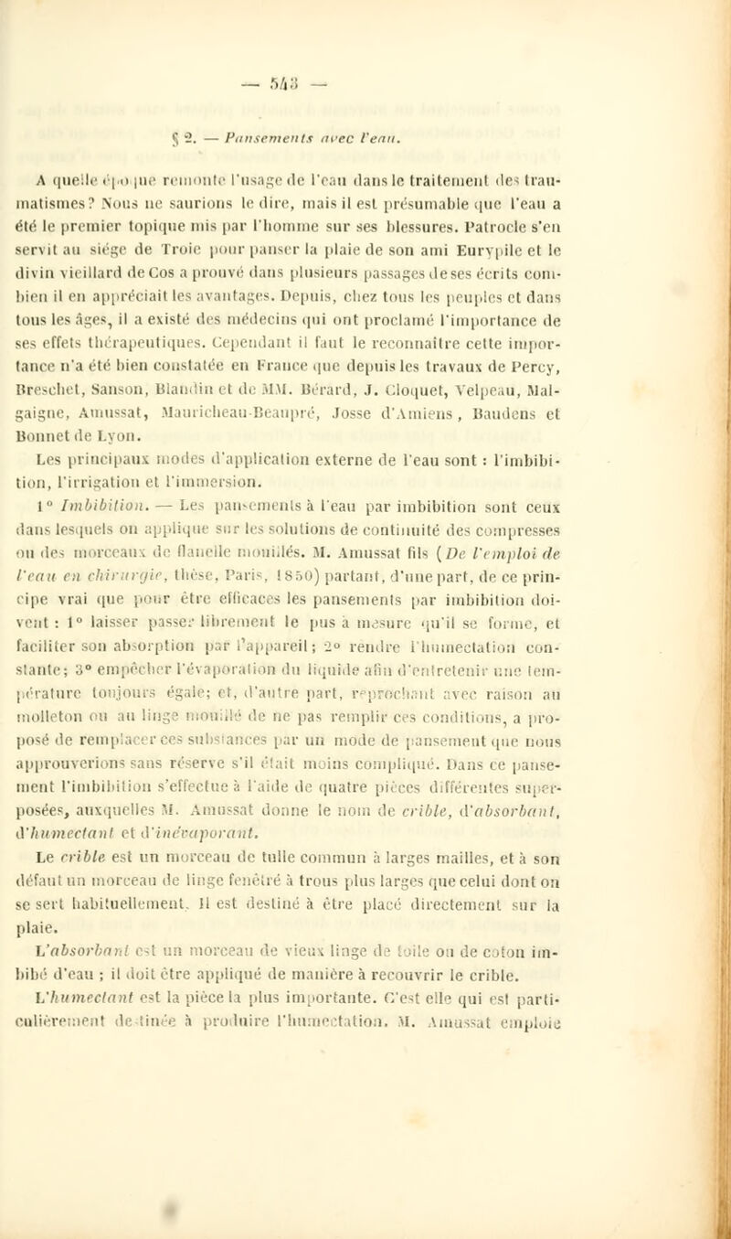 — 5&a - §2. — Pansements avec Venu. A quelle éj>o |ue remonte l'usage de l'eau dans in traitement des trau- matismes? Nous ae saurions le dire, mais il est présumable que l'eau a été le premier topique mis par l'homme sur ses blessures. Patrode s'en servit au siège de Troie pour panser la plaie de son ami Eurvpilc et le divin vieillard deCos a prouve dans plusieurs passages de ses écrits com- bien il en appréciait les avantages. Depuis, chez tous les peuples et dans tous les âges, il a existé des médecins qui ont proclamé l'importance de ses effets thérapeutiques. Cependant il faut le reconnaître celte impor- tance n'a été bien constatée en France que depuis les travaux de Percy, Breschet, Sanson, Blandinet de MM. Bérard, J. cloquet, Velpeau, Mal- gaigne, Amussat, Mauricheau Beaupré, .Fosse d'Amiens, Baudens et Bonnet de Lyon. Les principaux modes d'application externe de l'eau sont : l'imbibi- tion, l'irrigation et l'immersion. i Imbibilion. — Les pansements à l'eau par imbihition sont ceux dan- lesquels on applique sur les solutions de continuité des compresses ou des morceaux de flanelle mouillés. M. Amussat fils [De l'emploi de l'eau en chirurgie, thèse, Paris, 1850) partant, d'une part, de ce prin- cipe vrai que pour être efficaces les pansements par imbibilion doi- vent : I laisser passe? librement le pus a mesure qu'il se forme, et faciliter son absorption paf l'appareil ; 2° rendre i'hninectation con- stante; a° empêcher l'évaporation du liquide afin d'entretenir une tem- pérature toujours égale; et, d'autre part, reprochait! irec raison au molleton ou au linge mouillé de ne pas remplir ces conditions, a pro- posé de rem p substances par un mode de pansement que nous approuverions sans réserve s'il était moins compliqué. Dans ce panse- ment l'imbibition s'effectue à l'aide de quatre pièces différentes super- posées, auxquelles M. Amussat donne le nom de crible, d'absorbant, i'humectant et d'inëvaporant. Le crible est un morceau de tulle commun à larges mailles, et à son défaut un morceau de linge fenêtre à trous plus larges que celui dont ou se sert habituellement, !1 est destiné à être placé directement sur la plaie. L'absorbant est tm morceau de vieux linge - 1 de coton im- bibé d'eau -, il doit être appliqué de manière à recouvrir le crible. L'humectant est la pièce la [dus importante. C'est elle qui est parti- culièrement destinée à produire l'hnmectation. M. Amussal imploie