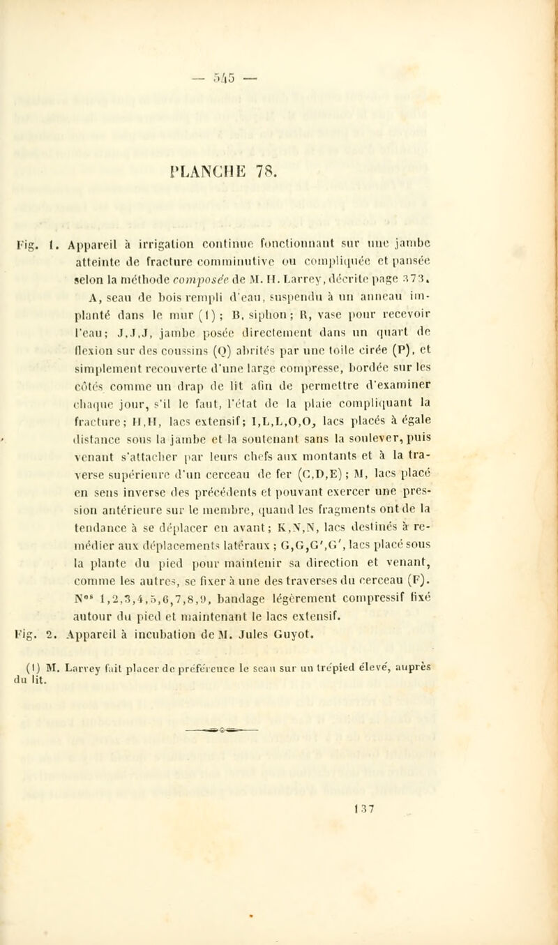 PLANCI1K 78. Fig. I. Appareil à irrigation continue fonctionnant sur une jambe atteinte de fracture comminutive on compliquée et pansée selon la méthode composée de M. H. Larrey,décrite page 373. A, seau de bois rempli d'eau, suspendu à un anneau im- planté dans le m'ur(l); B. siphon; R, va*e pour recevoir l'eau; J,J,J, jambe posée directement dans un quart de flexion sur des coussins (o) abrités par une toile cirée (P), et simplement recouverte d'une lars;e compresse, bordée sur les côtes romme un drap de lit afin de permettre d'examiner chaque jour, s'il le faut, l'état de la plaie compliquant la fracture; M,II, lacs extensif; I,L,L,0,0, lacs placés à égale distance sous la jambe et la soutenant sans la soulever, puis venant s'attacher par leurs chefs aux montants et à la tra- verse supérieure d'un cerceau de fer (C,D,E); M, lacs placé en sens inverse des précédents et pouvant exercer une pres- sion antérieure sur le membre, quand les fragments ont de la tendance à se déplacer en avant; K,X,N, lacs destinés à re- médier aux déplacements latéraux ; G,G,G',G', lacs placé sous la plante du pied pour maintenir sa direction et venant, comme les autres, se fixer à une des traverses du cerceau (F). N0' 1,2,3,4,5,6,7,8,9, bandage légèrement compressif lixé autour du pied et maintenant le lacs extensif. Fig. 2. Appareil à incubation de M. Jules Guyot. (I) M. Larrey fait placer de préférence le seau sur un trépied élevé', auprès du lit. 137